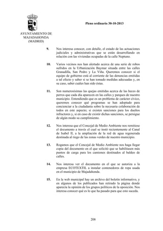 Pleno ordinario 30-10-2013
AYUNTAMIENTO DE
MAJADAHONDA
(MADRID)
9.

Nos interesa conocer, con detalle, el estado de las actuaciones
judiciales y administrativas que se están desarrollando en
relación con las viviendas ocupadas de la calle Neptuno.

10.

Varios vecinos nos han alertado acerca de una serie de robos
sufridos en la Urbanización Baymar situada entre las calles
Granadilla, San Pedro y La Viña. Queremos conocer si el
equipo de gobierno está al corriente de las denuncias emitidas
a tal efecto y saber si se han tomado medidas adecuadas y, en
su caso, saber cuáles han sido éstas.

11.

Son numerosísimas las quejas emitidas acerca de las heces de
perros que cada día aparecen en las calles y parques de nuestro
municipio. Entendiendo que es un problema de carácter cívico,
queremos conocer qué programas se han adoptado para
concienciar a la ciudadanía sobre la necesaria colaboración de
todos en este aspecto; si existen sanciones para los dueños
infractores y, si en caso de existir dichas sanciones, se persigue
de algún modo su cumplimiento.

12.

Nos interesa que el Concejal de Medio Ambiente nos remitiese
el documento a través el cual se instó recientemente al Canal
de Isabel II, a la ampliación de la red de agua regenerada
destinada al riego de las zonas verdes de nuestro municipio.

13.

Rogamos que el Concejal de Medio Ambiente nos haga llegar
copia del documento en el que solicitó que se habilitasen más
puntos de carga para los camiones destinados al baldeo de
calles.

14.

Nos interesa ver el documento en el que se autoriza a la
empresa ECOTEXTIL a instalar contenedores de ropa usada
en el municipio de Majadahonda.

15.

En la web municipal hay un archivo del boletín informativo, y
en algunos de los publicados han retirado la página donde
aparecía la opinión de los grupos políticos de la oposición. Nos
interesa conocer qué es lo que ha pasado para que esto suceda.

208

 