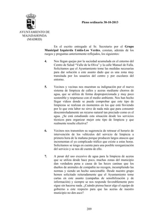 Pleno ordinario 30-10-2013
AYUNTAMIENTO DE
MAJADAHONDA
(MADRID)
En el escrito entregado al Sr. Secretario por el Grupo
Municipal Izquierda Unida-Los Verdes, constan, además de los
ruegos y preguntas anteriormente reflejados, los siguientes:
4.

Nos llegan quejas por la suciedad acumulada en el entorno del
Centro de Salud “Valle de la Oliva” y la calle Manuel de Falla.
Solicitamos que el Ayuntamiento tome las medidas necesarias
para dar solución a este asunto dado que es una zona muy
transitada por los usuarios del centro y por escolares del
entorno.

5.

Vecinos y vecinas nos muestran su indignación por el nuevo
sistema de limpieza de calles y aceras mediante chorros de
agua, que se utiliza de forma desproporcionada y muy poco
sostenible y respetuoso con el medio ambiente. Nos han hecho
llegar vídeos donde se puede comprobar que este tipo de
limpiezas se realizan en momentos en los que está lloviendo
por lo que esta labor no sirve de nada más que para consumir
descontroladamente un recurso natural tan preciado como es el
agua. ¿Se está estudiando esta situación desde los servicios
técnicos para organizar mejor este tipo de limpieza y que
realmente resulte efectiva?

6.

Vecinos nos transmiten su sugerencia de retrasar el horario de
intervención de los vehículos del servicio de limpieza a
primera hora de la mañana porque producen largos atascos que
incrementan el ya complicado tráfico que existe a estas horas.
Solicitamos se tenga en cuenta para una posible reorganización
del servicio y se nos dé cuenta de ello.

7.

A pesar del uso excesivo de agua para la limpieza de aceras
que se utiliza desde hace poco, muchas zonas del municipio
dan verdadera pena a causa de las heces caninas que los
dueños de animales de compañía no recogen, incumpliendo las
normas y siendo un hecho sancionable. Desde nuestro grupo
hemos solicitado reiteradamente que el Ayuntamiento tome
cartas en este asunto (campañas de sensibilización y de
información) y siempre se nos responde favorablemente pero
sigue sin hacerse nada. ¿Cuándo piensa hacer algo el equipo de
gobierno a este respecto para que las aceras de nuestro
municipio no den asco?

209

 