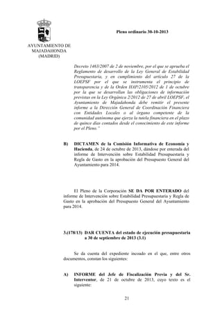 Pleno ordinario 30-10-2013
AYUNTAMIENTO DE
MAJADAHONDA
(MADRID)
Decreto 1463/2007 de 2 de noviembre, por el que se aprueba el
Reglamento de desarrollo de la Ley General de Estabilidad
Presupuestaria, y en cumplimiento del artículo 27 de la
LOEPSF por el que se instrumenta el principio de
transparencia y de la Orden HAP/2105/2012 de 1 de octubre
por la que se desarrollan las obligaciones de información
previstas en la Ley Orgánica 2/2012 de 27 de abril LOEPSF, el
Ayuntamiento de Majadahonda debe remitir el presente
informe a la Dirección General de Coordinación Financiera
con Entidades Locales o al órgano competente de la
comunidad autónoma que ejerza la tutela financiera en el plazo
de quince días contados desde el conocimiento de este informe
por el Pleno.”

B)

DICTAMEN de la Comisión Informativa de Economía y
Hacienda, de 24 de octubre de 2013, dándose por enterada del
informe de Intervención sobre Estabilidad Presupuestaria y
Regla de Gasto en la aprobación del Presupuesto General del
Ayuntamiento para 2014.

El Pleno de la Corporación SE DA POR ENTERADO del
informe de Intervención sobre Estabilidad Presupuestaria y Regla de
Gasto en la aprobación del Presupuesto General del Ayuntamiento
para 2014.

3.(178/13) DAR CUENTA del estado de ejecución presupuestaria
a 30 de septiembre de 2013 (3.1)

Se da cuenta del expediente incoado en el que, entre otros
documentos, constan los siguientes:

A)

INFORME del Jefe de Fiscalización Previa y del Sr.
Interventor, de 21 de octubre de 2013, cuyo texto es el
siguiente:
21

 