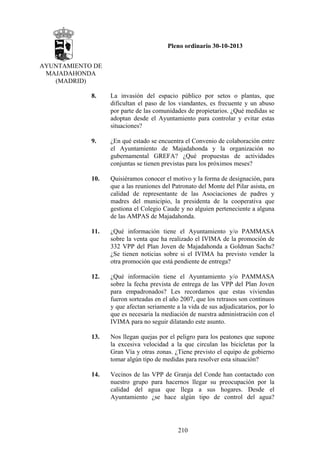 Pleno ordinario 30-10-2013
AYUNTAMIENTO DE
MAJADAHONDA
(MADRID)
8.

La invasión del espacio público por setos o plantas, que
dificultan el paso de los viandantes, es frecuente y un abuso
por parte de las comunidades de propietarios. ¿Qué medidas se
adoptan desde el Ayuntamiento para controlar y evitar estas
situaciones?

9.

¿En qué estado se encuentra el Convenio de colaboración entre
el Ayuntamiento de Majadahonda y la organización no
gubernamental GREFA? ¿Qué propuestas de actividades
conjuntas se tienen previstas para los próximos meses?

10.

Quisiéramos conocer el motivo y la forma de designación, para
que a las reuniones del Patronato del Monte del Pilar asista, en
calidad de representante de las Asociaciones de padres y
madres del municipio, la presidenta de la cooperativa que
gestiona el Colegio Caude y no alguien perteneciente a alguna
de las AMPAS de Majadahonda.

11.

¿Qué información tiene el Ayuntamiento y/o PAMMASA
sobre la venta que ha realizado el IVIMA de la promoción de
332 VPP del Plan Joven de Majadahonda a Goldman Sachs?
¿Se tienen noticias sobre si el IVIMA ha previsto vender la
otra promoción que está pendiente de entrega?

12.

¿Qué información tiene el Ayuntamiento y/o PAMMASA
sobre la fecha prevista de entrega de las VPP del Plan Joven
para empadronados? Les recordamos que estas viviendas
fueron sorteadas en el año 2007, que los retrasos son continuos
y que afectan seriamente a la vida de sus adjudicatarios, por lo
que es necesaria la mediación de nuestra administración con el
IVIMA para no seguir dilatando este asunto.

13.

Nos llegan quejas por el peligro para los peatones que supone
la excesiva velocidad a la que circulan las bicicletas por la
Gran Vía y otras zonas. ¿Tiene previsto el equipo de gobierno
tomar algún tipo de medidas para resolver esta situación?

14.

Vecinos de las VPP de Granja del Conde han contactado con
nuestro grupo para hacernos llegar su preocupación por la
calidad del agua que llega a sus hogares. Desde el
Ayuntamiento ¿se hace algún tipo de control del agua?

210

 