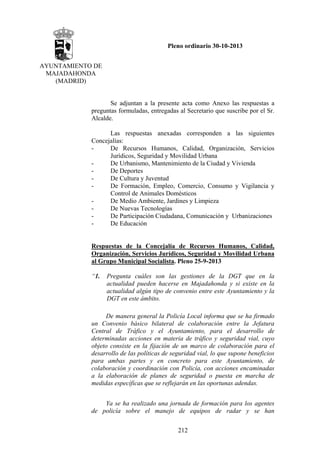 Pleno ordinario 30-10-2013
AYUNTAMIENTO DE
MAJADAHONDA
(MADRID)

Se adjuntan a la presente acta como Anexo las respuestas a
preguntas formuladas, entregadas al Secretario que suscribe por el Sr.
Alcalde.
Las respuestas anexadas corresponden a las siguientes
Concejalías:
De Recursos Humanos, Calidad, Organización, Servicios
Jurídicos, Seguridad y Movilidad Urbana
De Urbanismo, Mantenimiento de la Ciudad y Vivienda
De Deportes
De Cultura y Juventud
De Formación, Empleo, Comercio, Consumo y Vigilancia y
Control de Animales Domésticos
De Medio Ambiente, Jardines y Limpieza
De Nuevas Tecnologías
De Participación Ciudadana, Comunicación y Urbanizaciones
De Educación

Respuestas de la Concejalía de Recursos Humanos, Calidad,
Organización, Servicios Jurídicos, Seguridad y Movilidad Urbana
al Grupo Municipal Socialista. Pleno 25-9-2013
“1.

Pregunta cuáles son las gestiones de la DGT que en la
actualidad pueden hacerse en Majadahonda y si existe en la
actualidad algún tipo de convenio entre este Ayuntamiento y la
DGT en este ámbito.

De manera general la Policía Local informa que se ha firmado
un Convenio básico bilateral de colaboración entre la Jefatura
Central de Tráfico y el Ayuntamiento, para el desarrollo de
determinadas acciones en materia de tráfico y seguridad vial, cuyo
objeto consiste en la fijación de un marco de colaboración para el
desarrollo de las políticas de seguridad vial, lo que supone beneficios
para ambas partes y en concreto para este Ayuntamiento, de
colaboración y coordinación con Policía, con acciones encaminadas
a la elaboración de planes de seguridad o puesta en marcha de
medidas específicas que se reflejarán en las oportunas adendas.
Ya se ha realizado una jornada de formación para los agentes
de policía sobre el manejo de equipos de radar y se han
212

 