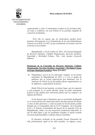 Pleno ordinario 30-10-2013
AYUNTAMIENTO DE
MAJADAHONDA
(MADRID)
comprometido a ceder el cinemómetro (radar) en los próximos días,
así como a colaborar con esta Policía en la próxima campaña de
control de alcoholemia.
Pero ello no supone que los particulares puedan hacer
gestiones directamente en el Ayuntamiento de las que habitualmente
realizan en la DGT ó la JPT, ya que actualmente no tenemos suscrito
convenio en otro ámbito.
Majadahonda, a 28 de octubre de 2013.- El Concejal Delegado
de Recursos Humanos, Calidad, Organización, Servicios Jurídicos,
Seguridad y Movilidad Urbana.- Fdo.: José Antonio Carnevali
Ramírez”

Respuestas de la Concejalía de Recursos Humanos, Calidad,
Organización, Servicios Jurídicos, Seguridad y Movilidad Urbana
al Grupo Municipal Socialista. Pleno 25-9-2013
“4.

Preguntamos acerca de los altercados surgidos en las fiestas
patronales de Majadahonda de 2013, y si cree el equipo de
gobierno que la actual negociación que mantienen con el
sindicato de Policía Local ha podido afectar negativamente en
la vigilancia y seguridad de las fiestas.

Desde Policía Local matizan, en primer lugar, que la respuesta
a esta pregunta no se puede afrontar desde un punto meramente
policial ya que implica una valoración política que no compete a la
Jefatura de Policía.
Es de destacar que el dispositivo que se encontraba desplegado
en el recinto ferial está enmarcado dentro del plan general de fiestas
y como en años anteriores, y como no puede ser de otra forma, estaba
dirigido por el Comandante Jefe de la 6ª Compañía de la Guardia
Civil y el Teniente Comandante del puesto de la Guardia Civil de
Majadahonda, ambos con una trayectoria profesional impecable, lo
que ha dado lugar a que los problemas surgidos se hayan resuelto
con gran profesionalidad y evidentes buenos resultados.
El operativo realizado en las pasadas Fiestas Patronales ha
sido prácticamente igual al de años pasados; en algunos casos,

213

 