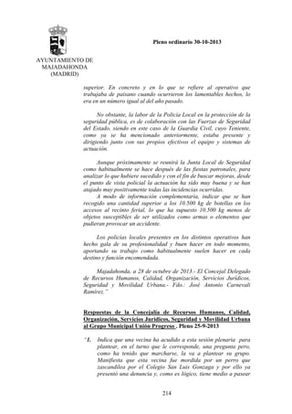 Pleno ordinario 30-10-2013
AYUNTAMIENTO DE
MAJADAHONDA
(MADRID)
superior. En concreto y en lo que se refiere al operativo que
trabajaba de paisano cuando ocurrieron los lamentables hechos, lo
era en un número igual al del año pasado.
No obstante, la labor de la Policía Local en la protección de la
seguridad pública, es de colaboración con las Fuerzas de Seguridad
del Estado, siendo en este caso de la Guardia Civil, cuyo Teniente,
como ya se ha mencionado anteriormente, estaba presente y
dirigiendo junto con sus propios efectivos el equipo y sistemas de
actuación.
Aunque próximamente se reunirá la Junta Local de Seguridad
como habitualmente se hace después de las fiestas patronales, para
analizar lo que hubiere sucedido y con el fin de buscar mejoras, desde
el punto de vista policial la actuación ha sido muy buena y se han
atajado muy positivamente todas las incidencias ocurridas.
A modo de información complementaria, indicar que se han
recogido una cantidad superior a los 10.500 kg de botellas en los
accesos al recinto ferial, lo que ha supuesto 10.500 kg menos de
objetos susceptibles de ser utilizados como armas o elementos que
pudieran provocar un accidente.
Los policías locales presentes en los distintos operativos han
hecho gala de su profesionalidad y buen hacer en todo momento,
aportando su trabajo como habitualmente suelen hacer en cada
destino y función encomendada.
Majadahonda, a 28 de octubre de 2013.- El Concejal Delegado
de Recursos Humanos, Calidad, Organización, Servicios Jurídicos,
Seguridad y Movilidad Urbana.- Fdo.: José Antonio Carnevali
Ramírez.”

Respuestas de la Concejalía de Recursos Humanos, Calidad,
Organización, Servicios Jurídicos, Seguridad y Movilidad Urbana
al Grupo Municipal Unión Progreso . Pleno 25-9-2013
“1.

Indica que una vecina ha acudido a esta sesión plenaria para
plantear, en el turno que le corresponde, una pregunta pero,
como ha tenido que marcharse, la va a plantear su grupo.
Manifiesta que esta vecina fue mordida por un perro que
zascandilea por el Colegio San Luis Gonzaga y por ello ya
presentó una denuncia y, como es lógico, tiene medio a pasear
214

 
