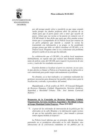 Pleno ordinario 30-10-2013
AYUNTAMIENTO DE
MAJADAHONDA
(MADRID)
por ahí porque puede volver a morderla ya que sigue estando
suelto porque sus dueños prefieren abrir las puertas de su
chalet para que el perro pasee solo a tener que sacarlo de
paseo. Aclara que esa vecina se ha puesto en contacto con el
CICAM donde le han dicho que para que ellos puedan actuar
tienen que ir acompañados de la Policía Local por tratarse de
un perro peligroso que muerde y, cuando la vecina ha
transmitido esa información a su grupo, se ha asombrado
porque piensa que debe ser difícil coordinar al CICAM y a la
Policía Local. Pregunta cómo se va a solucionar este problema
del perro suelto en la zona que ha indicado.
La colaboración que el CICAM y la policía local mantienen
habitualmente, no supone más que realizar una llamada telefónica,
tanto de policía como del CICAM, para requerir la presencia de uno
u otro; y suele dar los resultados necesarios.
Cuestión distinta es localizar al perro en concreto; en ese caso,
lo más efectivo es llamar a Policía en el momento que la infracción se
esté cometiendo para poder atajar adecuadamente el problema.
No obstante, ya se han realizado y se continúan realizando las
gestiones necesarias para denunciar las posibles infracciones para la
localización y retirada, si procediera, del animal.
Majadahonda, a 28 de octubre de 2013.- El Concejal Delegado
de Recursos Humanos, Calidad, Organización, Servicios Jurídicos,
Seguridad y Movilidad Urbana.- Fdo.: José Antonio Carnevali
Ramírez.”

Respuestas de la Concejalía de Recursos Humanos, Calidad,
Organización, Servicios Jurídicos, Seguridad y Movilidad Urbana
al Grupo Municipal Unión Progreso . Pleno 25-9-2013
“7.

A pesar de las solicitudes de intervención de la policía por los
altercados en la calle Monjitas y la información según vecinos
de que no hay patrullas para enviar, ¿han tomado o piensan
tomar alguna medida al respecto?

La Policía Local informa que en principio, durante las fiestas
patronales no se produjeron altercados en la calle Monjitas, sino
alteraciones de la convivencia ciudadana en vía pública por la
215

 
