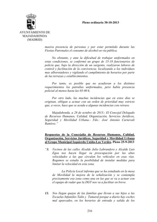 Pleno ordinario 30-10-2013
AYUNTAMIENTO DE
MAJADAHONDA
(MADRID)
masiva presencia de personas y por estar permitido durante las
Fiestas Patronales el consumo de alcohol en vía pública.
No obstante, y ante la dificultad de trabajar uniformados en
estas condiciones, se conformó un grupo de 15-18 funcionarios de
policía que, bajo la dirección de un sargento, realizaron labores de
control y facilitación de la convivencia; localizando a los individuos
mas alborotadores y vigilando el cumplimiento de horarios por parte
de las terrazas y establecimientos.
Por tanto, es posible que no acudieran a los distintos
requerimientos los patrullas uniformados, pero había presencia
policial al menos hasta las 03:00 h.
Por otro lado, las muchas incidencias que en estos días se
originan, obligan a actuar con un orden de prioridad muy estricto
que, a veces, hace que se acuda a algunas incidencias con retraso.
Majadahonda, a 28 de octubre de 2013.- El Concejal Delegado
de Recursos Humanos, Calidad, Organización, Servicios Jurídicos,
Seguridad y Movilidad Urbana.- Fdo.: José Antonio Carnevali
Ramírez.”

Respuestas de la Concejalía de Recursos Humanos, Calidad,
Organización, Servicios Jurídicos, Seguridad y Movilidad Urbana
al Grupo Municipal Izquierda Unida-Los Verdes. Pleno 25-9-2013
“3.

Vecinos de las calles Alcalde Julio Labrandero y Alcalde Luis
Egea nos hacen llegar su preocupación por las altas
velocidades a las que circulan los vehículos en esas vías.
Rogamos se estudie la posibilidad de instalar medidas para
limitar la velocidad en esta zona.
La Policía Local informa que se ha estudiado en la mesa
de Movilidad la mejora de la señalización y se contempla
precisamente esa zona como una en las que se va a actuar con
el equipo de radar que la DGT nos va a facilitar en breve.

13.

Nos llegan quejas de las familias que llevan a sus hijos a las
Escuelas Infantiles Talín y Tamaral porque a diario hay coches
mal aparcados, en los horarios de entrada y salida de los
216

 
