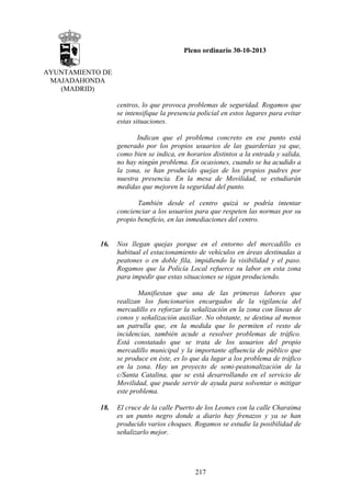 Pleno ordinario 30-10-2013
AYUNTAMIENTO DE
MAJADAHONDA
(MADRID)
centros, lo que provoca problemas de seguridad. Rogamos que
se intensifique la presencia policial en estos lugares para evitar
estas situaciones.
Indican que el problema concreto en ese punto está
generado por los propios usuarios de las guarderías ya que,
como bien se indica, en horarios distintos a la entrada y salida,
no hay ningún problema. En ocasiones, cuando se ha acudido a
la zona, se han producido quejas de los propios padres por
nuestra presencia. En la mesa de Movilidad, se estudiarán
medidas que mejoren la seguridad del punto.
También desde el centro quizá se podría intentar
concienciar a los usuarios para que respeten las normas por su
propio beneficio, en las inmediaciones del centro.

16.

Nos llegan quejas porque en el entorno del mercadillo es
habitual el estacionamiento de vehículos en áreas destinadas a
peatones o en doble fila, impidiendo la visibilidad y el paso.
Rogamos que la Policía Local refuerce su labor en esta zona
para impedir que estas situaciones se sigan produciendo.
Manifiestan que una de las primeras labores que
realizan los funcionarios encargados de la vigilancia del
mercadillo es reforzar la señalización en la zona con líneas de
conos y señalización auxiliar. No obstante, se destina al menos
un patrulla que, en la medida que lo permiten el resto de
incidencias, también acude a resolver problemas de tráfico.
Está constatado que se trata de los usuarios del propio
mercadillo municipal y la importante afluencia de público que
se produce en éste, es lo que da lugar a los problema de tráfico
en la zona. Hay un proyecto de semi-peatonalización de la
c/Santa Catalina, que se está desarrollando en el servicio de
Movilidad, que puede servir de ayuda para solventar o mitigar
este problema.

18.

El cruce de la calle Puerto de los Leones con la calle Charaima
es un punto negro donde a diario hay frenazos y ya se han
producido varios choques. Rogamos se estudie la posibilidad de
señalizarlo mejor.

217

 