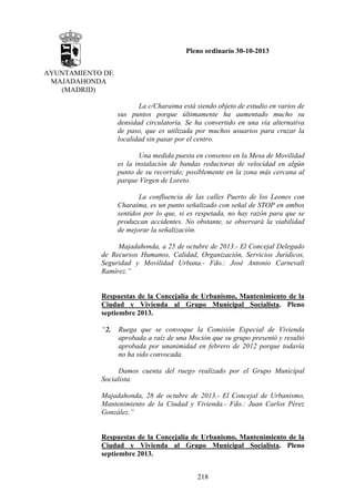 Pleno ordinario 30-10-2013
AYUNTAMIENTO DE
MAJADAHONDA
(MADRID)
La c/Charaima está siendo objeto de estudio en varios de
sus puntos porque últimamente ha aumentado mucho su
densidad circulatoria. Se ha convertido en una vía alternativa
de paso, que es utilizada por muchos usuarios para cruzar la
localidad sin pasar por el centro.
Una medida puesta en consenso en la Mesa de Movilidad
es la instalación de bandas reductoras de velocidad en algún
punto de su recorrido; posiblemente en la zona más cercana al
parque Virgen de Loreto.
La confluencia de las calles Puerto de los Leones con
Charaima, es un punto señalizado con señal de STOP en ambos
sentidos por lo que, si es respetada, no hay razón para que se
produzcan accidentes. No obstante, se observará la viabilidad
de mejorar la señalización.
Majadahonda, a 25 de octubre de 2013.- El Concejal Delegado
de Recursos Humanos, Calidad, Organización, Servicios Jurídicos,
Seguridad y Movilidad Urbana.- Fdo.: José Antonio Carnevali
Ramírez.”

Respuestas de la Concejalía de Urbanismo, Mantenimiento de la
Ciudad y Vivienda al Grupo Municipal Socialista. Pleno
septiembre 2013.
“2.

Ruega que se convoque la Comisión Especial de Vivienda
aprobada a raíz de una Moción que su grupo presentó y resultó
aprobada por unanimidad en febrero de 2012 porque todavía
no ha sido convocada.

Damos cuenta del ruego realizado por el Grupo Municipal
Socialista.
Majadahonda, 28 de octubre de 2013.- El Concejal de Urbanismo,
Mantenimiento de la Ciudad y Vivienda.- Fdo.: Juan Carlos Pérez
González.”

Respuestas de la Concejalía de Urbanismo, Mantenimiento de la
Ciudad y Vivienda al Grupo Municipal Socialista. Pleno
septiembre 2013.
218

 