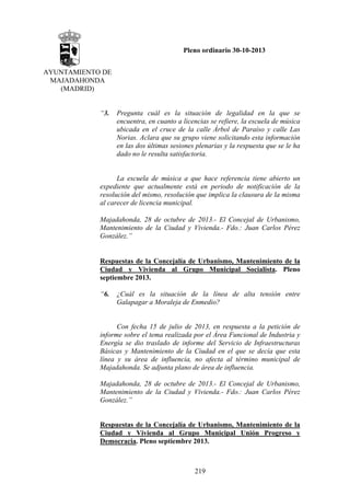 Pleno ordinario 30-10-2013
AYUNTAMIENTO DE
MAJADAHONDA
(MADRID)

“3.

Pregunta cuál es la situación de legalidad en la que se
encuentra, en cuanto a licencias se refiere, la escuela de música
ubicada en el cruce de la calle Árbol de Paraíso y calle Las
Norias. Aclara que su grupo viene solicitando esta información
en las dos últimas sesiones plenarias y la respuesta que se le ha
dado no le resulta satisfactoria.

La escuela de música a que hace referencia tiene abierto un
expediente que actualmente está en periodo de notificación de la
resolución del mismo, resolución que implica la clausura de la misma
al carecer de licencia municipal.
 
Majadahonda, 28 de octubre de 2013.- El Concejal de Urbanismo,
Mantenimiento de la Ciudad y Vivienda.- Fdo.: Juan Carlos Pérez
González.”
 
Respuestas de la Concejalía de Urbanismo, Mantenimiento de la
Ciudad y Vivienda al Grupo Municipal Socialista. Pleno
septiembre 2013.
“6.

¿Cuál es la situación de la línea de alta tensión entre
Galapagar a Moraleja de Enmedio?

Con fecha 15 de julio de 2013, en respuesta a la petición de
informe sobre el tema realizada por el Área Funcional de Industria y
Energía se dio traslado de informe del Servicio de Infraestructuras
Básicas y Mantenimiento de la Ciudad en el que se decía que esta
línea y su área de influencia, no afecta al término municipal de
Majadahonda. Se adjunta plano de área de influencia.
Majadahonda, 28 de octubre de 2013.- El Concejal de Urbanismo,
Mantenimiento de la Ciudad y Vivienda.- Fdo.: Juan Carlos Pérez
González.”

Respuestas de la Concejalía de Urbanismo, Mantenimiento de la
Ciudad y Vivienda al Grupo Municipal Unión Progreso y
Democracia. Pleno septiembre 2013.

219

 