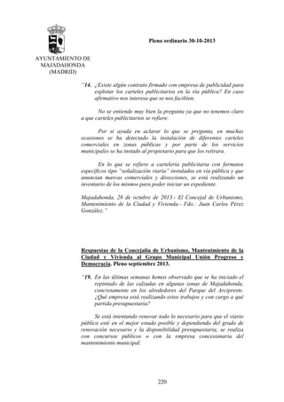 Pleno ordinario 30-10-2013
AYUNTAMIENTO DE
MAJADAHONDA
(MADRID)
“14. ¿Existe algún contrato firmado con empresa de publicidad para
explotar los carteles publicitarios en la vía pública? En caso
afirmativo nos interesa que se nos faciliten.
No se entiende muy bien la pregunta ya que no tenemos claro
a que carteles publicitarios se refiere.
Por si ayuda en aclarar lo que se pregunta, en muchas
ocasiones se ha detectado la instalación de diferentes carteles
comerciales en zonas públicas y por parte de los servicios
municipales se ha instado al propietario para que los retirara.
En lo que se refiere a cartelería publicitaria con formatos
específicos tipo “señalización viaria” instalados en vía pública y que
anuncian marcas comerciales y direcciones, se está realizando un
inventario de los mismos para poder iniciar un expediente.
Majadahonda, 28 de octubre de 2013.- El Concejal de Urbanismo,
Mantenimiento de la Ciudad y Vivienda.- Fdo.: Juan Carlos Pérez
González.”

Respuestas de la Concejalía de Urbanismo, Mantenimiento de la
Ciudad y Vivienda al Grupo Municipal Unión Progreso y
Democracia. Pleno septiembre 2013.
“19. En las últimas semanas hemos observado que se ha iniciado el
repintado de las calzadas en algunas zonas de Majadahonda,
concretamente en los alrededores del Parque del Arcipreste.
¿Qué empresa está realizando estos trabajos y con cargo a qué
partida presupuestaria?
Se está intentando renovar todo lo necesario para que el viario
público esté en el mejor estado posible y dependiendo del grado de
renovación necesario y la disponibilidad presupuestaria, se realiza
con concursos públicos o con la empresa concesionaria del
mantenimiento municipal.

220

 