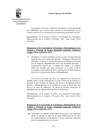 Pleno ordinario 30-10-2013
AYUNTAMIENTO DE
MAJADAHONDA
(MADRID)
Los trabajos a los que se refiere la pregunta se están ejecutando
por ASSIGNIA en el marco del contrato de mantenimiento de la
ciudad y dentro de la consignación presupuestaria destinada a tal fin.
Majadahonda, 28 de octubre de 2013.- El Concejal de Urbanismo,
Mantenimiento de la Ciudad y Vivienda.- Fdo.: Juan Carlos Pérez
González.”
 
Respuestas de la Concejalía de Urbanismo, Mantenimiento de la
Ciudad y Vivienda al Grupo Municipal Izquierda Unida-Los
Verdes. Pleno septiembre 2013.
 
“1. Pregunta si se tiene constancia de que se está construyendo una
línea de muy alta tensión denominada “Galapagar-Moraleja de
Enmedio” y que en el estudio de impacto ambiental presentado
por la empresa, Majadahonda sería una localidad afectada. A
continuación solicita que se estudie este asunto y se adopten
todas las medidas que sean necesarias y se exija, si fuera
procedente, la paralización de la construcción de dicha línea en
función de lo que pueda afectar a Majadahonda.
Con fecha 15 de julio de 2013, en respuesta a la petición de
informe sobre el tema realizada por el Área Funcional de Industria y
Energía se dio traslado de informe del Servicio de Infraestructuras
Básicas y Mantenimiento de la Ciudad en el que se decía que esta
línea y su área de influencia, no afecta al término municipal de
Majadahonda. Se adjunta plano de área de influencia.
Majadahonda, 28 de octubre de 2013.- El Concejal de Urbanismo,
Mantenimiento de la Ciudad y Vivienda.- Fdo.: Juan Carlos Pérez
González.”

Respuestas de la Concejalía de Urbanismo, Mantenimiento de la
Ciudad y Vivienda al Grupo Municipal Izquierda Unida-Los
Verdes. Pleno septiembre 2013.
“14. Solicitamos un informe de las inspecciones que se han realizado
desde la entrada en vigor de la nueva Ordenanza de Terrazas
de establecimientos de hostelería y de las sanciones impuestas
por el incumplimiento de la misma.
221

 