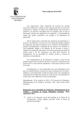 Pleno ordinario 30-10-2013
AYUNTAMIENTO DE
MAJADAHONDA
(MADRID)

Las inspecciones sobre ocupación de terrazas las efectúa
inspección tributaria y cuando se nos comunica que hay un exceso de
ocupación se requiere al titular del establecimiento que proceda a
ajustarse a la licencia concedida salvo en aquellos casos en que el
interesado solicita una ampliación de ocupación y el Ayuntamiento
estima que puede concederse con arreglo a la Ordenanza de
aplicación.
De las inspecciones derivadas por denuncias de particulares a
terrazas con molestias a vecinos no se ha observado ningún aumento
de ocupación. Este tipo de aumento no es continuo sino esporádico y
puntual, probablemente a demanda de los usuarios. No obstante se
está estudiando obligar a los titulares de las terrazas a acotar y
señalizar la ocupación expresada en la licencia para que por parte de
policía local y de los inspectores sea más fácil observar su
cumplimiento sin la necesidad de realizar terraza a terraza la
medición correspondiente.
Con independencia de las denuncias vecinales, y fruto de las
propias inspecciones de nuestro Servicio o de actas y denuncias de la
policía local, se han abierto expedientes o están para iniciarse sobre
17 locales.
Paralelamente se está preparando una nota informativa para
que los establecimientos conozcan la nueva ordenanza de Terrazas y
también se está elaborando un Plan de Inspecciones que contemple la
comprobación de diferentes puntos de cada terraza, coordinando las
actuaciones entre diferentes servicios municipales.
Majadahonda, 28 de octubre de 2013.- El Concejal de Urbanismo,
Mantenimiento de la Ciudad y Vivienda.- Fdo.: Juan Carlos Pérez
González.”

Respuestas de la Concejalía de Urbanismo, Mantenimiento de la
Ciudad y Vivienda al Grupo Municipal Centrista. Pleno
septiembre 2013.
“7.

¿Cuál es la situación actual del parking de la Plaza de la
Constitución? ¿Existe alguna previsión sobre la fecha de
apertura del mismo?

222

 