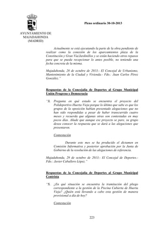 Pleno ordinario 30-10-2013
AYUNTAMIENTO DE
MAJADAHONDA
(MADRID)
Actualmente se está ejecutando la parte de la obra pendiente de
realizar como la conexión de los aparcamientos plaza de la
Constitución y Gran Vía/Jardinillos y se están haciendo otros repasos
para que se pueda recepcionar lo antes posible, no teniendo una
fecha concreta de la misma.

 

Majadahonda, 28 de octubre de 2013.- El Concejal de Urbanismo,
Mantenimiento de la Ciudad y Vivienda.- Fdo.: Juan Carlos Pérez
González.”

Respuestas de la Concejalía de Deportes al Grupo Municipal
Unión Progreso y Democracia
“3.

Pregunta en qué estado se encuentra el proyecto del
Polideportivo Huerta Vieja porque lo último que sabe es que los
grupos de la oposición habían presentado alegaciones que no
han sido respondidas a pesar de haber transcurrido cuatro
meses y recuerda que algunas otras son contestadas en muy
pocos días. Añade que aunque ese proyecto se pare, su grupo
desea conocer la respuesta que se dará a las alegaciones que
presentaron.
Contestación
Durante este mes se ha producido el dictamen en
Comisión Informativa y posterior aprobación por la Junta de
Gobierno de la resolución de las alegaciones de referencia.

Majadahonda, 29 de octubre de 2013.- El Concejal de Deportes.Fdo.: Javier Caballero López.”

Respuestas de la Concejalía de Deportes al Grupo Municipal
Centrista
“5.

¿En qué situación se encuentra la tramitación del pliego
correspondiente a la gestión de la Piscina Cubierta de Huerta
Vieja? ¿Quién está llevando a cabo esta gestión de manera
provisional a día de hoy?
Contestación

223

 