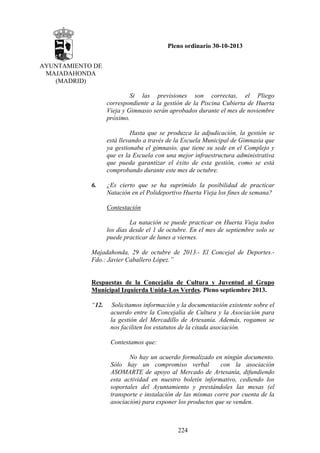 Pleno ordinario 30-10-2013
AYUNTAMIENTO DE
MAJADAHONDA
(MADRID)
Si las previsiones son correctas, el Pliego
correspondiente a la gestión de la Piscina Cubierta de Huerta
Vieja y Gimnasio serán aprobados durante el mes de noviembre
próximo.
Hasta que se produzca la adjudicación, la gestión se
está llevando a través de la Escuela Municipal de Gimnasia que
ya gestionaba el gimnasio, que tiene su sede en el Complejo y
que es la Escuela con una mejor infraestructura administrativa
que pueda garantizar el éxito de esta gestión, como se está
comprobando durante este mes de octubre.
6.

¿Es cierto que se ha suprimido la posibilidad de practicar
Natación en el Polideportivo Huerta Vieja los fines de semana?
Contestación
La natación se puede practicar en Huerta Vieja todos
los días desde el 1 de octubre. En el mes de septiembre solo se
puede practicar de lunes a viernes.

Majadahonda, 29 de octubre de 2013.- El Concejal de Deportes.Fdo.: Javier Caballero López.”

Respuestas de la Concejalía de Cultura y Juventud al Grupo
Municipal Izquierda Unida-Los Verdes. Pleno septiembre 2013.
“12.

Solicitamos información y la documentación existente sobre el
acuerdo entre la Concejalía de Cultura y la Asociación para
la gestión del Mercadillo de Artesanía. Además, rogamos se
nos faciliten los estatutos de la citada asociación.
Contestamos que:
No hay un acuerdo formalizado en ningún documento.
Sólo hay un compromiso verbal
con la asociación
ASOMARTE de apoyo al Mercado de Artesanía, difundiendo
esta actividad en nuestro boletín informativo, cediendo los
soportales del Ayuntamiento y prestándoles las mesas (el
transporte e instalación de las mismas corre por cuenta de la
asociación) para exponer los productos que se venden.

224

 