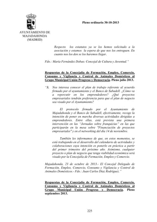 Pleno ordinario 30-10-2013
AYUNTAMIENTO DE
MAJADAHONDA
(MADRID)
Respecto los estatutos ya se los hemos solicitado a la
asociación y estamos la espera de que nos los entreguen. En
cuanto nos los den se los haremos llegar.
Fdo.: María Fernández Dobao. Concejal de Cultura y Juventud.”

Respuestas de la Concejalía de Formación, Empleo, Comercio,
Consumo y Vigilancia y Control de Animales Domésticos al
Grupo Municipal Unión Progreso y Democracia. Pleno julio 2013.
“3.

Nos interesa conocer el plan de trabajo referente al acuerdo
firmado por el ayuntamiento y el Banco de Sabadell. ¿Cómo va
a repercutir en los emprendedores? ¿Qué proyectos
empresariales tendrán preferencia para que el plan de negocio
sea visado por el Ayuntamiento?
El protocolo firmado por el Ayuntamiento de
Majadahonda y el Banco de Sabadell, efectivamente, recoge la
intención de poner en marcha diversas actividades dirigidas a
emprendedores. Entre ellas, está prevista una primera
intervención en las “Jornadas sobre franquicias” en las que
participarán en la mesa sobre "Financiación de proyectos
empresariales" y en el networking del día 14 de noviembre.
También les informamos de que, en estos momentos, se
está trabajando en el desarrollo del calendario de actividades y
colaboraciones cuya intención es ponerlo en práctica a partir
del primer trimestre del próximo año. Asimismo, cualquier
proyecto o plan de negocio que tenga viabilidad económica será
visado por la Concejalía de Formación, Empleo y Comercio.

Majadahonda, 23 de octubre de 2013.- El Concejal Delegado de
Formación, Empleo, Comercio, Consumo y Vigilancia y Control de
Animales Domésticos.- Fdo.: Juan Carlos Díaz Rodríguez.”

Respuestas de la Concejalía de Formación, Empleo, Comercio,
Consumo y Vigilancia y Control de Animales Domésticos al
Grupo Municipal Unión Progreso y Democracia. Pleno
septiembre 2013.

225

 