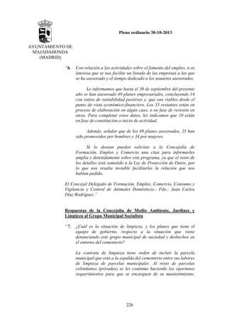Pleno ordinario 30-10-2013
AYUNTAMIENTO DE
MAJADAHONDA
(MADRID)
“6.

Con relación a las actividades sobre el fomento del empleo, n os
interesa que se nos facilite un listado de las empresas a las que
se ha asesorado y el tiempo dedicado a los usuarios asesorados.
Le informamos que hasta el 30 de septiembre del presente
año se han asesorado 49 planes empresariales, concluyendo 14
con ratios de rentabilidad positivos y, que son viables desde el
punto de vista económico-financiero. Los 33 restantes están en
proceso de elaboración en algún caso, o en fase de revisión en
otros. Para completar estos datos, les indicamos que 10 están
en fase de constitución o inicio de actividad.
Además, señalar que de los 49 planes asesorados, 25 han
sido promovidos por hombres y 34 por mujeres.
Si lo desean pueden solicitar a la Concejalía de
Formación, Empleo y Comercio una citas para informarles
amplia y detenidamente sobre este programa, ya que el resto de
los detalles está sometido a la Ley de Protección de Datos, por
lo que nos resulta inviable facilitarles la relación que nos
habían pedido.

El Concejal Delegado de Formación, Empleo, Comercio, Consumo y
Vigilancia y Control de Animales Domésticos.- Fdo.: Juan Carlos
Díaz Rodríguez.”

Respuestas de la Concejalía de Medio Ambiente, Jardines y
Limpieza al Grupo Municipal Socialista
“7.

¿Cuál es la situación de limpieza, y los planes que tiene el
equipo de gobierno, respecto a la situación que viene
denunciando este grupo municipal de suciedad y deshechos en
el entorno del cementerio?
La contrata de limpieza tiene orden de incluir la parcela
municipal que está a la espalda del cementerio entre sus labores
de limpieza de parcelas municipales. Al resto de parcelas
colindantes (privadas) se les continúa haciendo los oportunos
requerimientos para que se encarguen de su mantenimiento.

226

 