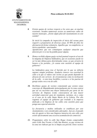 Pleno ordinario 30-10-2013
AYUNTAMIENTO DE
MAJADAHONDA
(MADRID)
8.

Existen quejas de vecinos respecto a los setos que, en muchas
ocasiones, invaden numerosas aceras en numerosas calles de
nuestro municipio. ¿Existe algún plan del Ayuntamiento en este
sentido?
Se inició la campaña de inspección al inicio del verano para
requerir a propietarios de diversas zonas. El 90% de ellos los
efectuaron de forma voluntaria. Aquellos que no cumplieron, se
inicia expediente sancionador.
Agradecemos que nos comuniquen cualquier situación que
detecten por si se nos ha podido pasar alguna.

9.

Hemos recibido alguna queja vecinal puntual respecto al uso de
la máquina de limpieza baldeadora, que en ocasiones puede no
ser la más idónea para determinadas zonas, ya que arrastra la
basura a los portales, ¿le consta esta cuestión al equipo de
gobierno?
La baldeadora pasa tras el barrido por lo que no debería
suponer ningún problema. Ayudaría conocer con exactitud la
calle a la que se refiere este vecino ya que puede depender la
eficacia de este servicio de circunstancias como la inclinación
de la calle, si esta tiene bordillos y aceras o si las puertas de
garaje están o no a ras de calle.

10.

Recibimos quejas de vecinos comentando que existen zonas
concretas de Majadahonda (principalmente por la zona centro)
que tal vez necesiten una mayor dedicación por parte de los
servicios de limpieza (como consecuencia de una mayor
actividad comercial, paso de viandantes, turismos, etc.), como
es el caso de la calle Santa María de la Cabeza. Por ello
rogamos al equipo de gobierno que traslade a la empresa
dedicada a la limpieza de las calles esta cuestión para que
ponga una especial atención.
La frecuencia y medios utilizados se establecen por este
Ayuntamiento y son considerados adecuados. Aun asi, el pasado
mes de agosto se hizo una limpieza intensiva de esta calle, por
existir efectivamente una excesiva acumulación de comercios.

11.

Preguntamos sobre la calle San Roque (tramo comprendido
entre Calle San Vicente y Calle San Benito), ya que vecinos de
la zona nos indican que no se limpia esa parcela. Estos vecinos
227

 