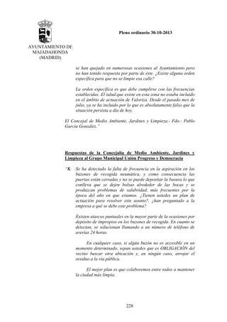 Pleno ordinario 30-10-2013
AYUNTAMIENTO DE
MAJADAHONDA
(MADRID)
se han quejado en numerosas ocasiones al Ayuntamiento pero
no han tenido respuesta por parte de éste. ¿Existe alguna orden
específica para que no se limpie esa calle?
La orden específica es que debe cumplirse con las frecuencias
establecidas. El talud que existe en esta zona no estaba incluido
en el ámbito de actuación de Valoriza. Desde el pasado mes de
julio, ya se ha incluido por lo que es absolutamente falso que la
situación persista a día de hoy.
El Concejal de Medio Ambiente, Jardines y Limpieza.- Fdo.: Pablo
García González.”

Respuestas de la Concejalía de Medio Ambiente, Jardines y
Limpieza al Grupo Municipal Unión Progreso y Democracia
“8.

Se ha detectado la falta de frecuencia en la aspiración en los
buzones de recogida neumática, y como consecuencia las
puertas están cerradas y no se puede depositar la basura lo que
conlleva que se dejen bolsas alrededor de las bocas y se
produzcan problemas de salubridad, más frecuentes por la
época del año en que estamos. ¿Tienen ustedes un plan de
actuación para resolver este asunto?, ¿han preguntado a la
empresa a qué se debe este problema?
Existen atascos puntuales en la mayor parte de la ocasiones por
depósito de impropios en los buzones de recogida. En cuanto se
detectan, se solucionan llamando a un número de teléfono de
averías 24 horas.
En cualquier caso, si algún buzón no es accesible en un
momento determinado, sepan ustedes que es OBLIGACIÓN del
vecino buscar otra ubicación y, en ningún caso, arrojar el
residuo a la vía pública.
El mejor plan es que colaboremos entre todos a mantener
la ciudad más limpia.

228

 
