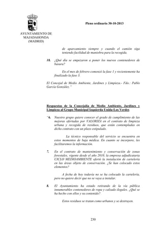 Pleno ordinario 30-10-2013
AYUNTAMIENTO DE
MAJADAHONDA
(MADRID)
de aparcamiento siempre y cuando el camión siga
teniendo facilidad de maniobra para la recogida.
18.

¿Qué día se empezaron a poner los nuevos contenedores de
basura?
En el mes de febrero comenzó la fase 1 y recientemente ha
finalizado la fase 3.

El Concejal de Medio Ambiente, Jardines y Limpieza.- Fdo.: Pablo
García González.”

Respuestas de la Concejalía de Medio Ambiente, Jardines y
Limpieza al Grupo Municipal Izquierda Unida-Los Verdes
“6.

Nuestro grupo quiere conocer el grado de cumplimiento de las
mejoras ofertadas por VALORIZA en el contrato de limpieza
urbana y recogida de residuos, que están contempladas en
dicho contrato con un plazo estipulado.
La técnico responsable del servicio se encuentra en
estos momentos de baja médica. En cuanto se incorpore, les
facilitaremos la información.

7.

En el contrato de mantenimiento y conservación de zonas
forestales, vigente desde el año 2010, la empresa adjudicataria
CICLO MEDIOAMBIENTE ofertó la instalación de cartelería
en las áreas objeto de conservación. ¿Se han colocado estos
elementos?
A fecha de hoy todavía no se ha colocado la cartelería,
pero no quiere decir que no se vaya a instalar.

8.

El Ayuntamiento ha estado retirando de la vía pública
innumerables contenedores de ropa y calzado ilegales. ¿Qué se
ha hecho con ellos y su contenido?
Estos residuos se tratan como urbanos y se destruyen.

230

 