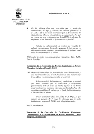 Pleno ordinario 30-10-2013
AYUNTAMIENTO DE
MAJADAHONDA
(MADRID)
9.

En los últimos días han aparecido por el municipio
contenedores de ropa y calzado que indican pertenecer a
ECOTEXTILE y que están autorizados por el Ayuntamiento de
Majadahonda. ¿En qué situación legal se encuentran? ¿Por qué
no consta que son gestionados por VALORIZA siendo ésta la
empresa a la que ha cedido el Ayuntamiento la gestión?

Valoriza ha subcontratado el servicio de recogida de
calzado y ropa usada a Ecotextile. No consta la información en
el contenedor como tampoco consta el nombre de Valoriza en el
resto de contenedores de la ciudad.
El Concejal de Medio Ambiente, Jardines y Limpieza.- Fdo.: Pablo
García González.”

Respuestas de la Concejalía de Nuevas Tecnologías al Grupo
Municipal Socialista. Pleno 25-9-2013
“12. Hemos recibido quejas de personas que van a la biblioteca y
que nos transmiten que el wifi funciona de una manera muy
lenta. ¿Tiene constancia la concejalía al respecto?
Se hacen análisis habitualmente y en el último se detectó
que había usuarios que se conectaban y acaparaban
prácticamente todo el ancho de banda, dejando a los demás
usuarios sin acceso o con una velocidad muy limitada. Para ello
se aplicaron políticas de tráfico con el fin de facilitar el acceso
a los usuarios a la misma.
Se han contratado otras dos ADSL de 20 Mbps, lo que
supone un aumento de 3 veces la velocidad que se tenía
inicialmente, pasando de 20 Mbs a 60 Mbps balanceados.
Fdo.: Cristina Durán.”

Respuestas de la Concejalía de Participación Ciudadana,
Comunicación y Urbanizaciones al Grupo Municipal Unión
Progreso y Democracia

231

 