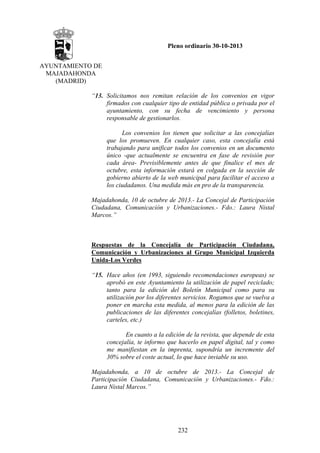 Pleno ordinario 30-10-2013
AYUNTAMIENTO DE
MAJADAHONDA
(MADRID)
“13. Solicitamos nos remitan relación de los convenios en vigor
firmados con cualquier tipo de entidad pública o privada por el
ayuntamiento, con su fecha de vencimiento y persona
responsable de gestionarlos.
Los convenios los tienen que solicitar a las concejalías
que los promueven. En cualquier caso, esta concejalía está
trabajando para unificar todos los convenios en un documento
único -que actualmente se encuentra en fase de revisión por
cada área- Previsiblemente antes de que finalice el mes de
octubre, esta información estará en colgada en la sección de
gobierno abierto de la web municipal para facilitar el acceso a
los ciudadanos. Una medida más en pro de la transparencia.
Majadahonda, 10 de octubre de 2013.- La Concejal de Participación
Ciudadana, Comunicación y Urbanizaciones.- Fdo.: Laura Nistal
Marcos.”

Respuestas de la Concejalía de Participación Ciudadana,
Comunicación y Urbanizaciones al Grupo Municipal Izquierda
Unida-Los Verdes
“15. Hace años (en 1993, siguiendo recomendaciones europeas) se
aprobó en este Ayuntamiento la utilización de papel reciclado;
tanto para la edición del Boletín Municipal como para su
utilización por los diferentes servicios. Rogamos que se vuelva a
poner en marcha esta medida, al menos para la edición de las
publicaciones de las diferentes concejalías (folletos, boletines,
carteles, etc.)
En cuanto a la edición de la revista, que depende de esta
concejalía, te informo que hacerlo en papel digital, tal y como
me manifiestan en la imprenta, supondría un incremente del
30% sobre el coste actual, lo que hace inviable su uso.
Majadahonda, a 10 de octubre de 2013.- La Concejal de
Participación Ciudadana, Comunicación y Urbanizaciones.- Fdo.:
Laura Nistal Marcos.”

232

 