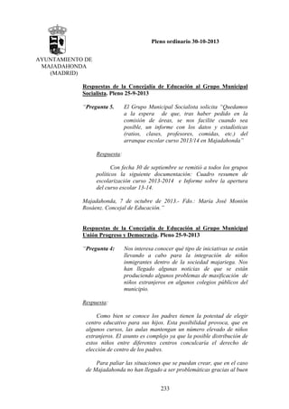 Pleno ordinario 30-10-2013
AYUNTAMIENTO DE
MAJADAHONDA
(MADRID)
Respuestas de la Concejalía de Educación al Grupo Municipal
Socialista. Pleno 25-9-2013
“Pregunta 5.

El Grupo Municipal Socialista solicita “Quedamos
a la espera de que, tras haber pedido en la
comisión de áreas, se nos facilite cuando sea
posible, un informe con los datos y estadísticas
(ratios, clases, profesores, comidas, etc.) del
arranque escolar curso 2013/14 en Majadahonda”

Respuesta:
Con fecha 30 de septiembre se remitió a todos los grupos
políticos la siguiente documentación: Cuadro resumen de
escolarización curso 2013-2014 e Informe sobre la apertura
del curso escolar 13-14.
Majadahonda, 7 de octubre de 2013.- Fdo.: María José Montón
Rosáenz. Concejal de Educación.”

Respuestas de la Concejalía de Educación al Grupo Municipal
Unión Progreso y Democracia. Pleno 25-9-2013
“Pregunta 4:

Nos interesa conocer qué tipo de iniciativas se están
llevando a cabo para la integración de niños
inmigrantes dentro de la sociedad majariega. Nos
han llegado algunas noticias de que se están
produciendo algunos problemas de masificación de
niños extranjeros en algunos colegios públicos del
municipio.

Respuesta:
Como bien se conoce los padres tienen la potestad de elegir
centro educativo para sus hijos. Esta posibilidad provoca, que en
algunos cursos, las aulas mantengan un número elevado de niños
extranjeros. El asunto es complejo ya que la posible distribución de
estos niños entre diferentes centros conculcaría el derecho de
elección de centro de los padres.
Para paliar las situaciones que se puedan crear, que en el caso
de Majadahonda no han llegado a ser problemáticas gracias al buen
233

 