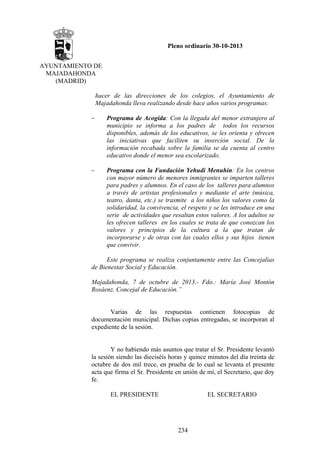 Pleno ordinario 30-10-2013
AYUNTAMIENTO DE
MAJADAHONDA
(MADRID)
hacer de las direcciones de los colegios, el Ayuntamiento de
Majadahonda lleva realizando desde hace años varios programas:
–

Programa de Acogida: Con la llegada del menor extranjero al
municipio se informa a los padres de todos los recursos
disponibles, además de los educativos, se les orienta y ofrecen
las iniciativas que faciliten su inserción social. De la
información recabada sobre la familia se da cuenta al centro
educativo donde el menor sea escolarizado.

–

Programa con la Fundación Yehudi Menuhin: En los centros
con mayor número de menores inmigrantes se imparten talleres
para padres y alumnos. En el caso de los talleres para alumnos
a través de artistas profesionales y mediante el arte (música,
teatro, danta, etc.) se trasmite a los niños los valores como la
solidaridad, la convivencia, el respeto y se les introduce en una
serie de actividades que resaltan estos valores. A los adultos se
les ofrecen talleres en los cuales se trata de que conozcan los
valores y principios de la cultura a la que tratan de
incorporarse y de otras con las cuales ellos y sus hijos tienen
que convivir.

Este programa se realiza conjuntamente entre las Concejalías
de Bienestar Social y Educación.
Majadahonda, 7 de octubre de 2013.- Fdo.: María José Montón
Rosáenz. Concejal de Educación.”

Varias de las respuestas contienen fotocopias de
documentación municipal. Dichas copias entregadas, se incorporan al
expediente de la sesión.

Y no habiendo más asuntos que tratar el Sr. Presidente levantó
la sesión siendo las dieciséis horas y quince minutos del día treinta de
octubre de dos mil trece, en prueba de lo cual se levanta el presente
acta que firma el Sr. Presidente en unión de mí, el Secretario, que doy
fe.
EL PRESIDENTE

EL SECRETARIO

234

 