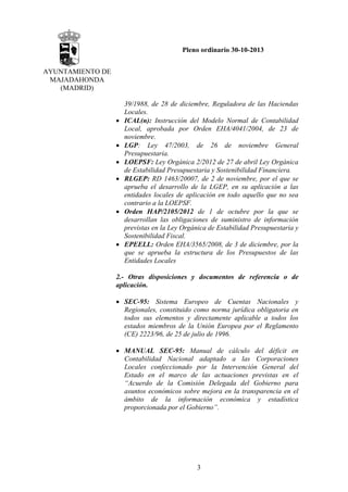 Pleno ordinario 30-10-2013
AYUNTAMIENTO DE
MAJADAHONDA
(MADRID)

•
•
•
•

•

•

39/1988, de 28 de diciembre, Reguladora de las Haciendas
Locales.
ICAL(n): Instrucción del Modelo Normal de Contabilidad
Local, aprobada por Orden EHA/4041/2004, de 23 de
noviembre.
LGP: Ley 47/2003, de 26 de noviembre General
Presupuestaria.
LOEPSF: Ley Orgánica 2/2012 de 27 de abril Ley Orgánica
de Estabilidad Presupuestaria y Sostenibilidad Financiera.
RLGEP: RD 1463/20007, de 2 de noviembre, por el que se
aprueba el desarrollo de la LGEP, en su aplicación a las
entidades locales de aplicación en todo aquello que no sea
contrario a la LOEPSF.
Orden HAP/2105/2012 de 1 de octubre por la que se
desarrollan las obligaciones de suministro de información
previstas en la Ley Orgánica de Estabilidad Presupuestaria y
Sostenibilidad Fiscal.
EPEELL: Orden EHA/3565/2008, de 3 de diciembre, por la
que se aprueba la estructura de los Presupuestos de las
Entidades Locales

2.- Otras disposiciones y documentos de referencia o de
aplicación.
• SEC-95: Sistema Europeo de Cuentas Nacionales y
Regionales, constituido como norma jurídica obligatoria en
todos sus elementos y directamente aplicable a todos los
estados miembros de la Unión Europea por el Reglamento
(CE) 2223/96, de 25 de julio de 1996.
• MANUAL SEC-95: Manual de cálculo del déficit en
Contabilidad Nacional adaptado a las Corporaciones
Locales confeccionado por la Intervención General del
Estado en el marco de las actuaciones previstas en el
“Acuerdo de la Comisión Delegada del Gobierno para
asuntos económicos sobre mejora en la transparencia en el
ámbito de la información económica y estadística
proporcionada por el Gobierno”.

3

 