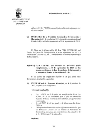 Pleno ordinario 30-10-2013
AYUNTAMIENTO DE
MAJADAHONDA
(MADRID)
del art. 207 del TRLRHL, cumpliéndose el trámite dispuesto por
dicho precepto.”

C)

DICTAMEN de la Comisión Informativa de Economía y
Hacienda, de 24 de octubre de 2013, tomando conocimiento del
Estado de Ejecución Presupuestaria a 30 de septiembre de 2013.

El Pleno de la Corporación SE DA POR ENTERADO del
Estado de Ejecución Presupuestaria a 30 de septiembre de 2013, a
tenor del art. 207 del TRLRHL, cumpliéndose el trámite dispuesto por
dicho precepto.

4.(179/13) DAR CUENTA del informe de Tesorería sobre
cumplimiento, a 30 de septiembre de 2013, de los
plazos previstos en la Ley de medidas de lucha contra
la morosidad de este ayuntamiento (3.1.6)
Se da cuenta del expediente incoado en el que, entre otros
documentos, constan los siguientes:
A)

INFORME del Sr. Tesorero Municipal, de 4 de octubre de
2013, cuyo texto es el siguiente:
“Normativa aplicable:
-

-

Ley 15/2010, de 5 de julio, de modificación de la Ley
3/2004, de 29 de diciembre, por la que se establecen
medidas de lucha contra la morosidad en las operaciones
comerciales.
Ley 30/2007, de 30 de octubre, de Contratos del Sector
Público.
Guía para la elaboración de los informes trimestrales que
las Entidades Locales han de remitir al Ministerio de
Economía y Hacienda, en cumplimiento del artículo 4 de
la Ley 3/2004, de 29 de diciembre.

Informo:

35

 
