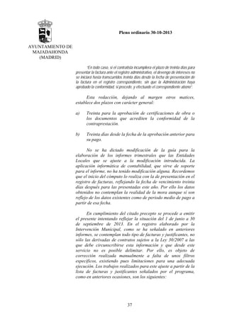 Pleno ordinario 30-10-2013
AYUNTAMIENTO DE
MAJADAHONDA
(MADRID)
“En todo caso, si el contratista incumpliera el plazo de treinta días para
presentar la factura ante el registro administrativo, el devengo de intereses no
se iniciará hasta transcurridos treinta días desde la fecha de presentación de
la factura en el registro correspondiente, sin que la Administración haya
aprobado la conformidad, si procede, y efectuado el correspondiente abono”.

Esta redacción, dejando al margen otros matices,
establece dos plazos con carácter general:
a)

Treinta para la aprobación de certificaciones de obra o
los documentos que acrediten la conformidad de la
contraprestación.

b)

Treinta días desde la fecha de la aprobación anterior para
su pago.

No se ha dictado modificación de la guía para la
elaboración de los informes trimestrales que las Entidades
Locales que se ajuste a la modificación introducida. La
aplicación informática de contabilidad, que sirve de soporte
para el informe, no ha tenido modificación alguna. Recordemos
que el inicio del cómputo lo realiza con la de presentación en el
registro de facturas, reflejando la fecha de vencimiento treinta
días después para las presentadas este año. Por ello los datos
obtenidos no contemplan la realidad de la mora aunque sí son
reflejo de los datos existentes como de periodo medio de pago a
partir de esa fecha.
En cumplimiento del citado precepto se procede a emitir
el presente intentando reflejar la situación del 1 de junio a 30
de septiembre de 2013. En el registro elaborado por la
Intervención Municipal, como se ha señalado en anteriores
informes, se contemplan todo tipo de facturas y justificantes, no
sólo las derivadas de contratos sujetos a la Ley 30/2007 a las
que debe circunscribirse esta información y que desde este
servicio no es posible delimitar. Por ello, es objeto de
corrección realizada manualmente a falta de unos filtros
específicos, existiendo pues limitaciones para una adecuada
ejecución. Los trabajos realizados para este ajuste a partir de la
lista de facturas y justificantes señalados por el programa,
como en anteriores ocasiones, son los siguientes:

37

 