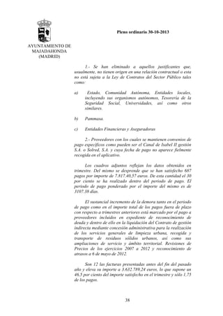 Pleno ordinario 30-10-2013
AYUNTAMIENTO DE
MAJADAHONDA
(MADRID)
1.- Se han eliminado a aquellos justificantes que,
usualmente, no tienen origen en una relación contractual o esta
no está sujeta a la Ley de Contratos del Sector Público tales
como:
a)

Estado, Comunidad Autónoma, Entidades locales,
incluyendo sus organismos autónomos, Tesorería de la
Seguridad Social, Universidades, así como otros
similares.

b)

Pammasa.

c)

Entidades Financieras y Aseguradoras

2.- Proveedores con los cuales se mantienen convenios de
pago específicos como pueden ser el Canal de Isabel II gestión
S.A. o Solred, S.A. y cuya fecha de pago no aparece fielmente
recogida en el aplicativo.
Los cuadros adjuntos reflejan los datos obtenidos en
trimestre. Del mismo se desprende que se han satisfecho 687
pagos por importe de 7.817.40,57 euros. De esta cantidad el 30
por ciento se ha realizado dentro del periodo de pago. El
periodo de pago ponderado por el importe del mismo es de
3107.38 días.
El sustancial incremento de la demora tanto en el periodo
de pago como en el importe total de los pagos fuera de plazo
con respecto a trimestres anteriores está marcado por el pago a
proveedores incluidos en expediente de reconocimiento de
deuda y dentro de ello en la liquidación del Contrato de gestión
indirecta mediante concesión administrativa para la realización
de los servicios generales de limpieza urbana, recogida y
transporte de residuos sólidos urbanos, así como sus
ampliaciones de servicio y ámbito territorial. Revisiones de
Precios de los ejercicios 2007 a 2012 y reconocimiento de
atrasos a 6 de mayo de 2012.
Son 12 las facturas presentadas antes del fin del pasado
año y eleva su importe a 3.632.789,24 euros, lo que supone un
46,5 por ciento del importe satisfecho en el trimestre y sólo 1,75
de los pagos.

38

 