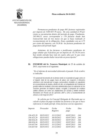 Pleno ordinario 30-10-2013
AYUNTAMIENTO DE
MAJADAHONDA
(MADRID)
Permanecen pendientes de pago 881 facturas registradas
por importe de 5.605.027,79 euros. De esta cantidad el 39 por
ciento se encontrarían dentro del periodo de pago. Finalmente,
265.984,51 euros corresponden a 170 facturas donde han
transcurrido más de tres meses sin que se haya realizado el
reconocimiento de la obligación. Estas cantidades son un 4,75
por ciento del importe y un 19,30 de las facturas pendientes de
pago fuera del periodo legal.
Asimismo, de las facturas o justificantes pendientes de
pago señalar que 8 facturas por un importe de 14.276.54 euros
han tenido entrada hace más de cuatro años por lo que estas
obligaciones pueden haber incurrido en prescripción.”

B)

INFORME del Sr. Tesorero Municipal, de 25 de octubre de
2013, cuyo texto es el siguiente:
“En el informe de morosidad elaborado el pasado 16 de octubre
se indicaba:
“El sustancial incremento de la demora tanto en el periodo de pago como en
el importe total de los pagos fuera de plaza con respecto a trimestres
anteriores está marcado por el pago a proveedores incluidos en expediente
de reconocimiento de deuda y dentro de ello, en la liquidación del Contrato de
gestión indirecta mediante concesión administrativa para la realización de los
servicios generales de limpieza urbana, recogida y transporte de residuos
sólidos urbanos así como sus ampliaciones de servicio y ámbito territorial.
Revisiones de Precios de los ejercicios 2007 a 2012 y reconocimiento de
atrasos a 6 de mayo de 2012.”

Se solicita por la Concejal Delegada de Hacienda que se
calcule el plazo de pago excluidas las facturas a las que se hace
referencia el citado párrafo. Estas facturas son las siguientes:
Importe

Proveedor

Fecha
Registro

Fecha
pago

Días

356.425,29
356.425,29
368.016,36
368.016,36
534.637,94
534.637,94

SUFI-FCC
SUFI-FCC
SUFI-FCC
SUFI-FCC
SUFI-FCC
SUFI-FCC

31/12/2012
30/10/2012
30/10/2012
31/12/2012
31/12/2012
31/12/2012

03/07/2013
03/0772013
03/07/2013
03/07/2013
03/07/2013
03/07/2013

184
246
246
184
184
184

39

 