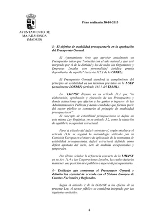 Pleno ordinario 30-10-2013
AYUNTAMIENTO DE
MAJADAHONDA
(MADRID)
3.- El objetivo de estabilidad presupuestaria en la aprobación
del Presupuesto General.
El Ayuntamiento tiene que aprobar anualmente un
Presupuesto único que "coincida con el año natural y que esté
integrado por el de la Entidad y los de todos los Organismos y
Empresas Locales con personalidad jurídica propia
dependientes de aquella" (artículo 112.1 de la LRBRL).
El Presupuesto General atenderá al cumplimiento del
principio de estabilidad en los términos previstos en la LGEP
(actualmente LOEPSF) (artículo 165.1 del TRLHL).
La LOEPSF dispone en su artículo 11.1 que “la
elaboración, aprobación y ejecución de los Presupuestos y
demás actuaciones que afecten a los gastos o ingresos de las
Administraciones Públicas y demás entidades que forman parte
del sector público se someterán al principio de estabilidad
presupuestaria”.
El concepto de estabilidad presupuestaria se define en
esta misma Ley Orgánica, en su artículo 3.2, como la situación
de equilibrio o superávit estructural.
Para el cálculo del déficit estructural, según establece el
artículo 11.6, se seguirá la metodología utilizada por la
Comisión Europea en el marco de aplicación de la normativa de
estabilidad presupuestaria, déficit estructural definido como
déficit ajustado del ciclo, neto de medidas excepcionales y
temporales.
Por último señalar la referencia concreta de la LOEPSF
en su Art. 11.4 a las Corporaciones Locales, las cuales deberán
mantener una posición de equilibrio o superávit presupuestario.
4.- Entidades que componen el Presupuesto General y
delimitación sectorial de acuerdo con el Sistema Europeo de
Cuentas Nacionales y Regionales.
Según el artículo 2 de la LOEPSF a los efectos de la
presente Ley, el sector público se considera integrado por las
siguientes unidades:

4

 