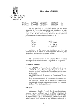 Pleno ordinario 30-10-2013
AYUNTAMIENTO DE
MAJADAHONDA
(MADRID)
552.024,54
552.024,54

SUFI-FCC
SUFI-FCC

31/12/2012
31/12/2012

03/07/2013
03/07/2013

184
184

El total asciende a 3.622.208,26 euros con una media
ponderada de 196,40 días. El importe total satisfecho a lo largo
del pasado trimestre se eleva a 7.817.400,57 con una medida de
pago de 107,38 días. Descontado el importe de las anteriores
facturas resulta un periodo medio de pago de 30,52:

Días
107,38
196,40
30,52

Importe
7.817.400,57
- 3.622.208,26
4.195.192,31

Asimismo se ha puesto de manifiesto un error de
transcripción en el número de días de periodo medio de pago,
error que se subsana en el documento adjunto.”

El documento adjunto es un informe del Sr. Tesorero
Municipal de 16 de octubre de 2013, cuyo texto es el siguiente:
“Normativa aplicable:
-

-

Ley 15/2010, de 5 de julio, de modificación de la Ley
3/2004, de 29 de diciembre, por la que se establecen
medidas de lucha contra la morosidad en las operaciones
comerciales.
Ley 30/2007, de 30 de octubre, de Contratos del Sector
Público.
Guía para la elaboración de los informes trimestrales que
las Entidades Locales han de remitir al Ministerio de
Economía y Hacienda, en cumplimiento del artículo 4 de
la Ley 3/2004, de 29 de diciembre.

Informo:
El artículo 4 de la Ley 15/2010, de 5 de julio determina en
su punto tercero: “Los Tesoreros o, en su defecto, Interventores de
las Corporaciones locales elaborarán trimestralmente un informe sobre
el cumplimiento de los plazos previstos en esta Ley para el pago de las
obligaciones de cada Entidad local, que incluirá necesariamente el
40

 