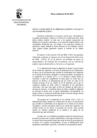 Pleno ordinario 30-10-2013
AYUNTAMIENTO DE
MAJADAHONDA
(MADRID)
número y cuantía global de las obligaciones pendientes en las que se
esté incumpliendo el plazo”.
Continua señalando en el punto cuarto que “sin perjuicio de
su posible presentación y debate en el Pleno de la Corporación local, dicho
informe deberá remitirse, en todo caso, a los órganos competentes del
Ministerio de Economía y Hacienda y, en su respectivo ámbito territorial, a las
comunidades Autónomas que, con arreglo a sus respectivos Estatutos de
Autonomía, tengan atribuida la tutela financiera de las Entidades Locales.
Tales órganos podrán igualmente requerir la remisión de los citados
informes”.
El número 4 del artículo 216 del RDL 3/2011 ha quedado
redactado conforme al número uno de la disposición final sexta
del RDL 4/2013, de 22 de febrero, de medidas de apoyo al
emprendedor y de estímulo del crecimiento y de la creación de
empleo vigente desde febrero. Su texto es el siguiente:
“4. La Administración tendrá la obligación de abonar el precio dentro
de los treinta días siguientes a la fecha de aprobación de las certificaciones
de obra o de los documentos que acrediten la conformidad con lo dispuesto
en el contrato de los bienes entregados o servicios prestados, sin perjuicio de
lo establecido en el artículo 222.4, y si se demorase, deberá abonar al
contratista, a partir del cumplimiento de dicho plazo de treinta días los
intereses de demora y la indemnización por los costes de cobro en los
términos previstos en la Ley 3/2004, de 29 de diciembre, por la que se
establecen medidas de lucha contra la morosidad en las operaciones
comerciales. Para que haya lugar al inicio del cómputo de plazo para el
devengo de intereses, el contratista deberá de haber cumplido la obligación
de presentar la factura ante el registro administrativo correspondiente, en
tiempo y forma, en el plazo de treinta días desde la fecha de entrega efectiva
de las mercancías o la prestación del servicio.
“Sin perjuicio de lo establecido en los artículos 222.4 y 235.1, la
Administración deberá aprobar las certificaciones de obra o los documentos
que acrediten la conformidad con lo dispuesto en el contrato de los bienes
entregados o servicios prestados dentro de los treinta días siguientes a la
entrega efectiva de los bienes o prestación del servicio, salvo acuerdo
expreso en contrario establecido en el contrato y en alguno de los
documentos que rijan la licitación.
“En todo caso, si el contratista incumpliera el plazo de treinta días para
presentar la factura ante el registro administrativo, el devengo de intereses no
se iniciará hasta transcurridos treinta días desde la fecha de presentación de
la factura en el registro correspondiente, sin que la Administración haya
aprobado la conformidad, si procede, y efectuado el correspondiente abono”.

41

 