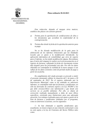 Pleno ordinario 30-10-2013
AYUNTAMIENTO DE
MAJADAHONDA
(MADRID)

Esta redacción, dejando al margen otros matices,
establece dos plazos con carácter general:
a)

Treinta para la aprobación de certificaciones de obra o
los documentos que acrediten la conformidad de la
contraprestación.

b)

Treinta días desde la fecha de la aprobación anterior para
su pago.

No se ha dictado modificación de la guía para la
elaboración de los informes trimestrales que las Entidades
Locales que se ajuste a la modificación introducida. La
aplicación informática de contabilidad, que sirve de soporte
para el informe, no ha tenido modificación alguna. Recordemos
que el inicio del cómputo lo realiza con la de presentación en el
registro de facturas, reflejando la fecha de vencimiento treinta
días después para las presentadas este año. Por ello los datos
obtenidos no contemplan la realidad de la mora aunque sí son
reflejo de los datos existentes como de periodo medio de pago a
partir de esa fecha.
En cumplimiento del citado precepto se procede a emitir
el presente intentando reflejar la situación del 1 de junio a 30
de septiembre de 2013. En el registro elaborado por la
Intervención Municipal, como se ha señalado en anteriores
informes, se contemplan todo tipo de facturas y justificantes, no
sólo las derivadas de contratos sujetos a la Ley 30/2007 a las
que debe circunscribirse esta información y que desde este
servicio no es posible delimitar. Por ello, es objeto de
corrección realizada manualmente a falta de unos filtros
específicos, existiendo pues limitaciones para una adecuada
ejecución. Los trabajos realizados para este ajuste a partir de la
lista de facturas y justificantes señalados por el programa,
como en anteriores ocasiones, son los siguientes:
1.- Se han eliminado a aquellos justificantes que,
usualmente, no tienen origen en una relación contractual o esta
no está sujeta a la Ley de Contratos del Sector Público tales
como:

42

 