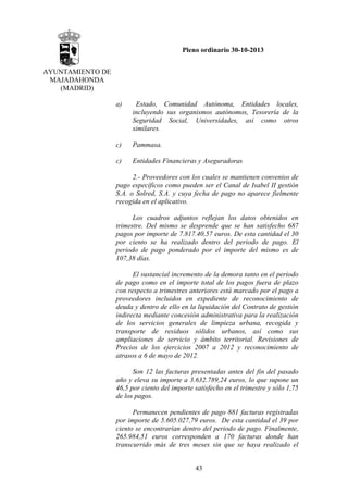 Pleno ordinario 30-10-2013
AYUNTAMIENTO DE
MAJADAHONDA
(MADRID)
a)

Estado, Comunidad Autónoma, Entidades locales,
incluyendo sus organismos autónomos, Tesorería de la
Seguridad Social, Universidades, así como otros
similares.

c)

Pammasa.

c)

Entidades Financieras y Aseguradoras

2.- Proveedores con los cuales se mantienen convenios de
pago específicos como pueden ser el Canal de Isabel II gestión
S.A. o Solred, S.A. y cuya fecha de pago no aparece fielmente
recogida en el aplicativo.
Los cuadros adjuntos reflejan los datos obtenidos en
trimestre. Del mismo se desprende que se han satisfecho 687
pagos por importe de 7.817.40,57 euros. De esta cantidad el 30
por ciento se ha realizado dentro del periodo de pago. El
periodo de pago ponderado por el importe del mismo es de
107,38 días.
El sustancial incremento de la demora tanto en el periodo
de pago como en el importe total de los pagos fuera de plazo
con respecto a trimestres anteriores está marcado por el pago a
proveedores incluidos en expediente de reconocimiento de
deuda y dentro de ello en la liquidación del Contrato de gestión
indirecta mediante concesión administrativa para la realización
de los servicios generales de limpieza urbana, recogida y
transporte de residuos sólidos urbanos, así como sus
ampliaciones de servicio y ámbito territorial. Revisiones de
Precios de los ejercicios 2007 a 2012 y reconocimiento de
atrasos a 6 de mayo de 2012.
Son 12 las facturas presentadas antes del fin del pasado
año y eleva su importe a 3.632.789,24 euros, lo que supone un
46,5 por ciento del importe satisfecho en el trimestre y sólo 1,75
de los pagos.
Permanecen pendientes de pago 881 facturas registradas
por importe de 5.605.027,79 euros. De esta cantidad el 39 por
ciento se encontrarían dentro del periodo de pago. Finalmente,
265.984,51 euros corresponden a 170 facturas donde han
transcurrido más de tres meses sin que se haya realizado el
43

 
