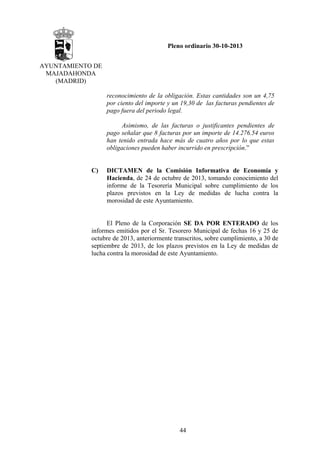 Pleno ordinario 30-10-2013
AYUNTAMIENTO DE
MAJADAHONDA
(MADRID)
reconocimiento de la obligación. Estas cantidades son un 4,75
por ciento del importe y un 19,30 de las facturas pendientes de
pago fuera del periodo legal.
Asimismo, de las facturas o justificantes pendientes de
pago señalar que 8 facturas por un importe de 14.276.54 euros
han tenido entrada hace más de cuatro años por lo que estas
obligaciones pueden haber incurrido en prescripción.”

C)

DICTAMEN de la Comisión Informativa de Economía y
Hacienda, de 24 de octubre de 2013, tomando conocimiento del
informe de la Tesorería Municipal sobre cumplimiento de los
plazos previstos en la Ley de medidas de lucha contra la
morosidad de este Ayuntamiento.

El Pleno de la Corporación SE DA POR ENTERADO de los
informes emitidos por el Sr. Tesorero Municipal de fechas 16 y 25 de
octubre de 2013, anteriormente transcritos, sobre cumplimiento, a 30 de
septiembre de 2013, de los plazos previstos en la Ley de medidas de
lucha contra la morosidad de este Ayuntamiento.

44

 