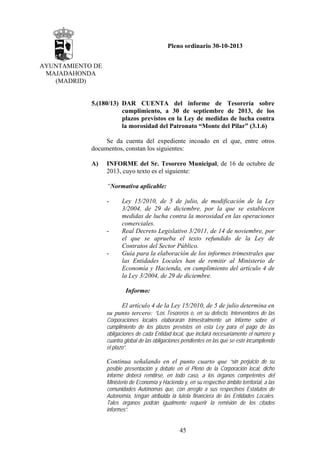 Pleno ordinario 30-10-2013
AYUNTAMIENTO DE
MAJADAHONDA
(MADRID)

5.(180/13) DAR CUENTA del informe de Tesorería sobre
cumplimiento, a 30 de septiembre de 2013, de los
plazos previstos en la Ley de medidas de lucha contra
la morosidad del Patronato “Monte del Pilar” (3.1.6)
Se da cuenta del expediente incoado en el que, entre otros
documentos, constan los siguientes:
A)

INFORME del Sr. Tesorero Municipal, de 16 de octubre de
2013, cuyo texto es el siguiente:
“Normativa aplicable:
-

-

-

Ley 15/2010, de 5 de julio, de modificación de la Ley
3/2004, de 29 de diciembre, por la que se establecen
medidas de lucha contra la morosidad en las operaciones
comerciales.
Real Decreto Legislativo 3/2011, de 14 de noviembre, por
el que se aprueba el texto refundido de la Ley de
Contratos del Sector Público.
Guía para la elaboración de los informes trimestrales que
las Entidades Locales han de remitir al Ministerio de
Economía y Hacienda, en cumplimiento del artículo 4 de
la Ley 3/2004, de 29 de diciembre.
Informo:

El artículo 4 de la Ley 15/2010, de 5 de julio determina en
su punto tercero: “Los Tesoreros o, en su defecto, Interventores de las
Corporaciones locales elaborarán trimestralmente un informe sobre el
cumplimiento de los plazos previstos en esta Ley para el pago de las
obligaciones de cada Entidad local, que incluirá necesariamente el número y
cuantía global de las obligaciones pendientes en las que se esté incumpliendo
el plazo”.

Continua señalando en el punto cuarto que “sin perjuicio de su
posible presentación y debate en el Pleno de la Corporación local, dicho
informe deberá remitirse, en todo caso, a los órganos competentes del
Ministerio de Economía y Hacienda y, en su respectivo ámbito territorial, a las
comunidades Autónomas que, con arreglo a sus respectivos Estatutos de
Autonomía, tengan atribuida la tutela financiera de las Entidades Locales.
Tales órganos podrán igualmente requerir la remisión de los citados
informes”.

45

 