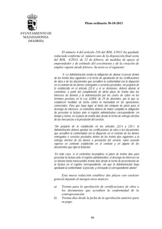 Pleno ordinario 30-10-2013
AYUNTAMIENTO DE
MAJADAHONDA
(MADRID)

El número 4 del artículo 216 del RDL 3/2011 ha quedado
redactado conforme al número uno de la disposición final sexta
del RDL 4/2013, de 22 de febrero, de medidas de apoyo al
emprendedor y de estímulo del crecimiento y de la creación de
empleo vigente desde febrero. Su texto es el siguiente:
“4. La Administración tendrá la obligación de abonar el precio dentro
de los treinta días siguientes a la fecha de aprobación de las certificaciones
de obra o de los documentos que acrediten la conformidad con lo dispuesto
en el contrato de los bienes entregados o servicios prestados, sin perjuicio de
lo establecido en el artículo 222.4, y si se demorase, deberá abonar al
contratista, a partir del cumplimiento de dicho plazo de treinta días los
intereses de demora y la indemnización por los costes de cobro en los
términos previstos en la Ley 3/2004, de 29 de diciembre, por la que se
establecen medidas de lucha contra la morosidad en las operaciones
comerciales. Para que haya lugar al inicio del cómputo de plazo para el
devengo de intereses, el contratista deberá de haber cumplido la obligación
de presentar la factura ante el registro administrativo correspondiente, en
tiempo y forma, en el plazo de treinta días desde la fecha de entrega efectiva
de las mercancías o la prestación del servicio.
“Sin perjuicio de lo establecido en los artículos 222.4 y 235.1, la
Administración deberá aprobar las certificaciones de obra o los documentos
que acrediten la conformidad con lo dispuesto en el contrato de los bienes
entregados o servicios prestados dentro de los treinta días siguientes a la
entrega efectiva de los bienes o prestación del servicio, salvo acuerdo
expreso en contrario establecido en el contrato y en alguno de los
documentos que rijan la licitación.
“En todo caso, si el contratista incumpliera el plazo de treinta días para
presentar la factura ante el registro administrativo, el devengo de intereses no
se iniciará hasta transcurridos treinta días desde la fecha de presentación de
la factura en el registro correspondiente, sin que la Administración haya
aprobado la conformidad, si procede, y efectuado el correspondiente abono”.

Esta nueva redacción establece dos plazos con carácter
general dejando al margen otros matices:
a)

b)

Treinta para la aprobación de certificaciones de obra o
los documentos que acrediten la conformidad de la
contraprestación.
Treinta días desde la fecha de la aprobación anterior para
su pago.

46

 