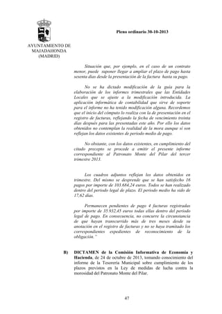 Pleno ordinario 30-10-2013
AYUNTAMIENTO DE
MAJADAHONDA
(MADRID)
Situación que, por ejemplo, en el caso de un contrato
menor, puede suponer llegar a ampliar el plazo de pago hasta
sesenta días desde la presentación de la factura hasta su pago.
No se ha dictado modificación de la guía para la
elaboración de los informes trimestrales que las Entidades
Locales que se ajuste a la modificación introducida. La
aplicación informática de contabilidad que sirve de soporte
para el informe no ha tenido modificación alguna. Recordemos
que el inicio del cómputo lo realiza con la de presentación en el
registro de facturas, reflejando la fecha de vencimiento treinta
días después para las presentadas este año. Por ello los datos
obtenidos no contemplan la realidad de la mora aunque sí son
reflejan los datos existentes de periodo medio de pago.
No obstante, con los datos existentes, en cumplimiento del
citado precepto se procede a emitir el presente informe
correspondiente al Patronato Monte del Pilar del tercer
trimestre 2013.

Los cuadros adjuntos reflejan los datos obtenidos en
trimestre. Del mismo se desprende que se han satisfecho 16
pagos por importe de 103.684,24 euros. Todos se han realizado
dentro del periodo legal de plazo. El periodo medio ha sido de
17,62 días.
Permanecen pendientes de pago 4 facturas registradas
por importe de 35.932,45 euros todas ellas dentro del periodo
legal de pago. En consecuencia, no concurre la circunstancia
de que hayan transcurrido más de tres meses desde su
anotación en el registro de facturas y no se haya tramitado los
correspondientes expedientes de reconocimiento de la
obligación.”

B)

DICTAMEN de la Comisión Informativa de Economía y
Hacienda, de 24 de octubre de 2013, tomando conocimiento del
informe de la Tesorería Municipal sobre cumplimiento de los
plazos previstos en la Ley de medidas de lucha contra la
morosidad del Patronato Monte del Pilar.

47

 