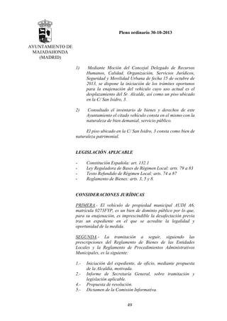 Pleno ordinario 30-10-2013
AYUNTAMIENTO DE
MAJADAHONDA
(MADRID)
1)

Mediante Moción del Concejal Delegado de Recursos
Humanos, Calidad, Organización, Servicios Jurídicos,
Seguridad y Movilidad Urbana de fecha 15 de octubre de
2013, se dispone la iniciación de los trámites oportunos
para la enajenación del vehículo cuyo uso actual es el
desplazamiento del Sr. Alcalde, así como un piso ubicado
en la C/ San Isidro, 3.

2)

Consultado el inventario de bienes y derechos de este
Ayuntamiento el citado vehículo consta en el mismo con la
naturaleza de bien demanial, servicio público.

El piso ubicado en la C/ San Isidro, 3 consta como bien de
naturaleza patrimonial.

LEGISLACIÓN APLICABLE
-

Constitución Española: art. 132.1
Ley Reguladora de Bases de Régimen Local: arts. 79 a 83
Texto Refundido de Régimen Local: arts. 74 a 87
Reglamento de Bienes: arts. 3, 5 y 8.

CONSIDERACIONES JURÍDICAS
PRIMERA.- El vehículo de propiedad municipal AUDI A6,
matrícula 0273FYP, es un bien de dominio público por lo que,
para su enajenación, es imprescindible la desafectación previa
tras un expediente en el que se acredite la legalidad y
oportunidad de la medida.
SEGUNDA.- La tramitación a seguir, siguiendo las
prescripciones del Reglamento de Bienes de las Entidades
Locales y la Reglamento de Procedimientos Administrativos
Municipales, es la siguiente:
1.2.4.5.-

Iniciación del expediente, de oficio, mediante propuesta
de la Alcaldía, motivada.
Informe de Secretaría General, sobre tramitación y
legislación aplicable.
Propuesta de resolución.
Dictamen de la Comisión Informativa.
49

 