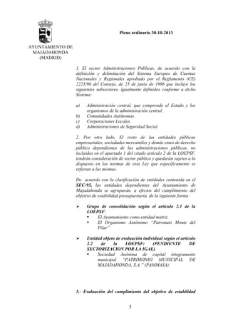 Pleno ordinario 30-10-2013
AYUNTAMIENTO DE
MAJADAHONDA
(MADRID)
1. El sector Administraciones Públicas, de acuerdo con la
definición y delimitación del Sistema Europeo de Cuentas
Nacionales y Regionales aprobado por el Reglamento (CE)
2223/96 del Consejo, de 25 de junio de 1996 que incluye los
siguientes subsectores, igualmente definidos conforme a dicho
Sistema:
a)
b)
c)
d)

Administración central, que comprende el Estado y los
organismos de la administración central.
Comunidades Autónomas.
Corporaciones Locales.
Administraciones de Seguridad Social.

2. Por otro lado, El resto de las entidades públicas
empresariales, sociedades mercantiles y demás entes de derecho
público dependientes de las administraciones públicas, no
incluidas en el apartado 1 del citado artículo 2 de la LOEPSF,
tendrán consideración de sector público y quedarán sujetos a lo
dispuesto en las normas de esta Ley que específicamente se
refieran a las mismas.
De acuerdo con la clasificación de entidades contenida en el
SEC-95, las entidades dependientes del Ayuntamiento de
Majadahonda se agruparán, a efectos del cumplimiento del
objetivo de estabilidad presupuestaria, de la siguiente forma:
Grupo de consolidación según el artículo 2.1 de la
LOEPSF:
El Ayuntamiento como entidad matriz
El Organismo Autónomo “Patronato Monte del
Pilar”
Entidad objeto de evaluación individual según el artículo
2.2
de
la
LOEPSF:
(PENDIENTE
DE
SECTORIZACION POR LA IGAE)
Sociedad Anónima de capital íntegramente
municipal “PATRIMONIO MUNICIPAL DE
MAJADAHONDA, S.A.” (PAMMASA).

5.- Evaluación del cumplimiento del objetivo de estabilidad
5

 