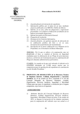 Pleno ordinario 30-10-2013
AYUNTAMIENTO DE
MAJADAHONDA
(MADRID)
6.7.8.-

9.10.11.12.-

13.-

Acuerdo plenario de iniciación de expediente.
Información pública por el plazo de un mes, mediante
anuncios publicados en el BOCM y Tablón de Edictos.
Informe, en su caso, sobre las alegaciones y sugerencias
presentadas; en su defecto certificación acreditativa de no
haberse presentado alegaciones.
Informe preceptivo de Secretaría General.
Propuesta de resolución.
Dictamen de la Comisión Informativa.
Acuerdo plenario, con quórum especial, de alteración de
la calificación jurídica del bien y, en su caso,
incorporación al patrimonio del Ayuntamiento.
Inscripción de la nueva calificación en el Registro de la
Propiedad y en el Inventario de Bienes Municipal.

TERCERA.- Por lo que se refiere a la enajenación, una vez
desafectado el bien, se remitirá al Servicio de Seguridad
ciudadana para la elaboración de un Pliego de prescripciones
técnicas y al Servicio de Contratación para la conformación del
Pliego de cláusulas administrativas particulares.
CUARTO.- La cuantía en la que esté valorado el vehículo en la
actualidad (alrededor de 11.000 euros) motiva que la
competencia para la aprobación del expediente de contratación
sea del Alcalde-Presidente.”

C)

PROPUESTA DE RESOLUCIÓN de la Directora Técnica
de Régimen Interior, Calidad, Organización y Servicios
Jurídicos, de 18 de octubre de 2013, constando el Vº Bº del
Concejal Delegado de Recursos Humanos, Calidad,
Organización, Servicios Jurídicos, Seguridad y Movilidad
Urbana para que pase el expediente a resolución por el órgano
competente, cuyo texto es el siguiente:
“ANTECEDENTES

1)

Mediante Moción del Concejal Delegado de Recursos
Humanos, Calidad, Organización, Servicios Jurídicos,
Seguridad y Movilidad Urbana de fecha 15 de octubre de
2013, se dispone la iniciación de los trámites oportunos
para la enajenación del vehículo cuyo uso actual es el

50

 