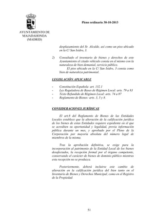 Pleno ordinario 30-10-2013
AYUNTAMIENTO DE
MAJADAHONDA
(MADRID)
desplazamiento del Sr. Alcalde, así como un piso ubicado
en la C/ San Isidro, 3.
2)

Consultado el inventario de bienes y derechos de este
Ayuntamiento el citado vehículo consta en el mismo con la
naturaleza de bien demanial, servicio público.
El piso ubicado en la C/ San Isidro, 3 consta como
bien de naturaleza patrimonial.

LEGISLACIÓN APLICABLE
-

Constitución Española: art. 132.1
Ley Reguladora de Bases de Régimen Local: arts. 79 a 83
Texto Refundido de Régimen Local: arts. 74 a 87
Reglamento de Bienes: arts. 3, 5 y 8.

CONSIDERACIONES JURÍDICAS
El art.8 del Reglamento de Bienes de las Entidades
Locales establece que la alteración de la calificación jurídica
de los bienes de estas Entidades requiere expediente en el que
se acrediten su oportunidad y legalidad, previa información
pública durante un mes, y aprobado por el Pleno de la
Corporación por mayoría absoluta del número legal de
miembros de la misma.
Tras la aprobación definitiva, se exige para la
incorporación al patrimonio de la Entidad Local de los bienes
desafectados, la recepción formal por el órgano competente,
conservando el carácter de bienes de dominio público mientras
esta recepción no se produzca.
Posteriormente, deberá incluirse este cambio de
alteración en la calificación jurídica del bien tanto en el
Inventario de Bienes y Derechos Municipal, como en el Registro
de la Propiedad.

51

 