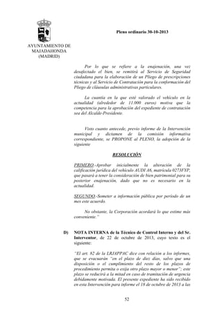 Pleno ordinario 30-10-2013
AYUNTAMIENTO DE
MAJADAHONDA
(MADRID)
Por lo que se refiere a la enajenación, una vez
desafectado el bien, se remitirá al Servicio de Seguridad
ciudadana para la elaboración de un Pliego de prescripciones
técnicas y al Servicio de Contratación para la conformación del
Pliego de cláusulas administrativas particulares.
La cuantía en la que esté valorado el vehículo en la
actualidad (alrededor de 11.000 euros) motiva que la
competencia para la aprobación del expediente de contratación
sea del Alcalde-Presidente.

Visto cuanto antecede, previo informe de la Intervención
municipal y dictamen de la comisión informativa
correspondiente, se PROPONE al PLENO, la adopción de la
siguiente
RESOLUCIÓN
PRIMERO.-Aprobar inicialmente la alteración de la
calificación jurídica del vehículo AUDI A6, matrícula 0273FYP,
que pasará a tener la consideración de bien patrimonial para su
posterior enajenación, dado que no es necesario en la
actualidad.
SEGUNDO.-Someter a información pública por período de un
mes este acuerdo.
No obstante, la Corporación acordará lo que estime más
conveniente.”

D)

NOTA INTERNA de la Técnico de Control Interno y del Sr.
Interventor, de 22 de octubre de 2013, cuyo texto es el
siguiente:
“El art. 82 de la LRJAPPAC dice con relación a los informes,
que se evacuarán “en el plazo de diez días, salvo que una
disposición o el cumplimiento del resto de los plazos de
procedimiento permita o exija otro plazo mayor o menor”; este
plazo se reducirá a la mitad en caso de tramitación de urgencia
debidamente motivada. El presente expediente ha sido recibido
en esta Intervención para informe el 18 de octubre de 2013 a las
52

 