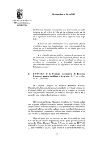 Pleno ordinario 30-10-2013
AYUNTAMIENTO DE
MAJADAHONDA
(MADRID)
13:45 horas, teniendo conocimiento esta Intervención que debe
incluirse en el orden del día de la próxima sesión de la
Comisión Informativa que se celebra en el día de hoy. No consta
en el expediente motivación escrita de su urgencia como exige
la ley.
A juicio de esta Intervención no se desprenden efectos
económicos para este Ayuntamiento como consecuencia de la
alteración de la calificación jurídica de los bienes que en el
expediente se describen.
A la vista del informe jurídico y avance de propuesta de
de resolución la alternación de la calificación jurídica de los
bienes requiere la tramitación de un expediente en el que se
acrediten la oportunidad y la legalidad siguiendo el
procedimiento establecido en el Reglamento de Bienes de las
Entidades Locales.”

E)

DICTAMEN de la Comisión Informativa de Recursos
Humanos, Asuntos Jurídicos y Seguridad, de 22 de octubre
de 2013, favorable.

El Concejal Delegado de Recursos Humanos, Calidad,
Organización, Servicios Jurídicos, Seguridad y Movilidad Urbana, Sr.
Carnevali, indica que, con la aprobación que se propone, se pretende
sacar del patrimonio municipal, un vehículo municipal AUDI A6 y
proceder a su venta mediante concurso público.

El Concejal del Grupo Municipal Socialista, Sr. Ventura, indica
que su grupo, y él particularmente, siempre han estado en contra de la
enajenación de bienes municipales ya sean patrimoniales o demaniales
y, como el vehículo que se ha incluido en este expediente figura como
un bien demanial, es necesario realizar unos trámites distintos a los
que conlleva la enajenación de un bien patrimonial.
Sigue diciendo que, en este caso, se trata de un vehículo Audi
6.0 TDI, de 239 caballos de potencia y de alta gama que se adquirió al
proveedor Motor Hispano Alemán S.A. por un valor de 44.999,88
euros el 20 de julio de 2009 y que fue afectado al servicio público el
23 de noviembre de 2009 y, según consta en la correspondiente ficha,
53

 
