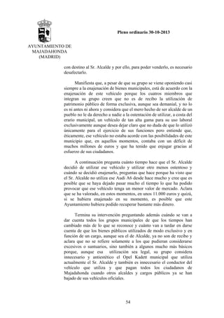 Pleno ordinario 30-10-2013
AYUNTAMIENTO DE
MAJADAHONDA
(MADRID)
con destino al Sr. Alcalde y por ello, para poder venderlo, es necesario
desafectarlo.
Manifiesta que, a pesar de que su grupo se viene oponiendo casi
siempre a la enajenación de bienes municipales, está de acuerdo con la
enajenación de este vehículo porque los cuatros miembros que
integran su grupo creen que no es de recibo la utilización de
patrimonio público de forma exclusiva, aunque sea demanial, y no lo
es ni antes ni ahora y considera que el mero hecho de ser alcalde de un
pueblo no le da derecho a nadie a la ostentación de utilizar, a costa del
erario municipal, un vehículo de tan alta gama para su uso laboral
exclusivamente aunque desea dejar claro que no duda de que lo utilizó
únicamente para el ejercicio de sus funciones pero entiende que,
éticamente, ese vehículo no estaba acorde con las posibilidades de este
municipio que, en aquellos momentos, contaba con un déficit de
muchos millones de euros y que ha tenido que enjugar gracias al
esfuerzo de sus ciudadanos.
A continuación pregunta cuánto tiempo hace que el Sr. Alcalde
decidió de utilizar ese vehículo y utilizar otro menos ostentoso y
cuándo se decidió enajenarlo, preguntas que hace porque ha visto que
el Sr. Alcalde no utiliza ese Audi A6 desde hace mucho y cree que es
posible que se haya dejado pasar mucho el tiempo lo que ha podido
provocar que ese vehículo tenga un menor valor de mercado. Aclara
que se ha valorado, en estos momentos, en unos 11.000 euros y quizá,
si se hubiera enajenado en su momento, es posible que este
Ayuntamiento hubiera podido recuperar bastante más dinero.
Termina su intervención preguntando además cuándo se van a
dar cuenta todos los grupos municipales de que los tiempos han
cambiado más de lo que se reconoce y cuánto van a tardar en darse
cuenta de que los bienes públicos utilizados de modo exclusivo y en
función de un cargo, aunque sea el de Alcalde, ya no son de recibo y
aclara que no se refiere solamente a los que pudieran considerarse
excesivos o suntuarios, sino también a algunos mucho más básicos
porque, aunque esa utilización sea legal, su grupo considera
innecesario y antiestético el Opel Kadett municipal que utiliza
actualmente el Sr. Alcalde y también es innecesario el conductor del
vehículo que utiliza y que pagan todos los ciudadanos de
Majadahonda cuando otros alcaldes y cargos públicos ya se han
bajado de sus vehículos oficiales.

54

 