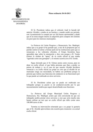 Pleno ordinario 30-10-2013
AYUNTAMIENTO DE
MAJADAHONDA
(MADRID)

El Sr. Presidente indica que el vehículo Audi lo heredó del
anterior Alcalde y estaba en un leasing y, cuando acabó ese periodo,
este Ayuntamiento lo compró por ser una buena oportunidad y añade
que él no tenía ningún interés en adquirirlo pero comprar otro distinto
era peor para los intereses municipales.

La Portavoz de Unión Progreso y Democracia, Sra. Madrigal,
indica que a su grupo le ha gustado que, a raíz de la propuesta que su
partido realizó al entrar a formar parte de las instituciones para que se
renunciara a los vehículos oficiales, el Grupo Socialista haya
aprendido algo sobre la ostentación y dice esto porque a D. Tomás
Gómez le acaban de “apear” de su coche oficial al que estaba
“agarrado como una garrapata” y lo mismo ocurría con el Sr. Gordo.
Sigue diciendo que el Sr. Gómez ponía como excusa, para no
dejar su coche oficial, el que había personas que iban a perder su
puesto de trabajo y. en el caso de que nuestro Alcalde decidiera
renunciar a su coche oficial (su grupo no cree que el alcalde de un
municipio tenga esa necesidad), no habría ese problema porque la
persona que realiza esas funciones de conductor es un funcionario por
lo que puede ser reubicado en otros servicios.

El Sr. Presidente aclara que no puede ser reubicado ese
trabajador porque su puesto es de conductor-escolta por lo que
necesariamente tendría que seguir desarrollando esas funciones.

La Portavoz del Grupo Municipal Unión Progreso y
Democracia, Sra. Madrigal, aclara que está convencida de que ese
trabajador podría prestar otros servicios y cree que sería mucho más
barato utilizar un taxi que un coche oficial que debe costar unos
100.000 euros al año.
Termina su intervención reiterando que a su grupo le gustaría
que el Sr. Alcalde aprovechara esta ocasión para renunciar a su actual
coche oficial.

55

 