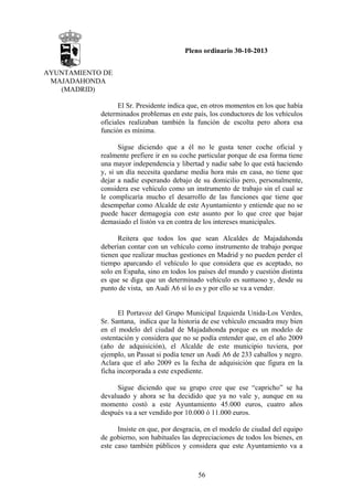 Pleno ordinario 30-10-2013
AYUNTAMIENTO DE
MAJADAHONDA
(MADRID)
El Sr. Presidente indica que, en otros momentos en los que había
determinados problemas en este país, los conductores de los vehículos
oficiales realizaban también la función de escolta pero ahora esa
función es mínima.
Sigue diciendo que a él no le gusta tener coche oficial y
realmente prefiere ir en su coche particular porque de esa forma tiene
una mayor independencia y libertad y nadie sabe lo que está haciendo
y, si un día necesita quedarse media hora más en casa, no tiene que
dejar a nadie esperando debajo de su domicilio pero, personalmente,
considera ese vehículo como un instrumento de trabajo sin el cual se
le complicaría mucho el desarrollo de las funciones que tiene que
desempeñar como Alcalde de este Ayuntamiento y entiende que no se
puede hacer demagogia con este asunto por lo que cree que bajar
demasiado el listón va en contra de los intereses municipales.
Reitera que todos los que sean Alcaldes de Majadahonda
deberían contar con un vehículo como instrumento de trabajo porque
tienen que realizar muchas gestiones en Madrid y no pueden perder el
tiempo aparcando el vehículo lo que considera que es aceptado, no
solo en España, sino en todos los países del mundo y cuestión distinta
es que se diga que un determinado vehículo es suntuoso y, desde su
punto de vista, un Audi A6 sí lo es y por ello se va a vender.

El Portavoz del Grupo Municipal Izquierda Unida-Los Verdes,
Sr. Santana, indica que la historia de ese vehículo encuadra muy bien
en el modelo del ciudad de Majadahonda porque es un modelo de
ostentación y considera que no se podía entender que, en el año 2009
(año de adquisición), el Alcalde de este municipio tuviera, por
ejemplo, un Passat si podía tener un Audi A6 de 233 caballos y negro.
Aclara que el año 2009 es la fecha de adquisición que figura en la
ficha incorporada a este expediente.
Sigue diciendo que su grupo cree que ese “capricho” se ha
devaluado y ahora se ha decidido que ya no vale y, aunque en su
momento costó a este Ayuntamiento 45.000 euros, cuatro años
después va a ser vendido por 10.000 ó 11.000 euros.
Insiste en que, por desgracia, en el modelo de ciudad del equipo
de gobierno, son habituales las depreciaciones de todos los bienes, en
este caso también públicos y considera que este Ayuntamiento va a

56

 