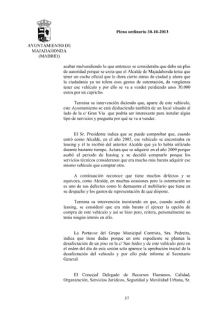 Pleno ordinario 30-10-2013
AYUNTAMIENTO DE
MAJADAHONDA
(MADRID)
acabar malvendiendo lo que entonces se consideraba que daba un plus
de autoridad porque se creía que el Alcalde de Majadahonda tenía que
tener un coche oficial que le diera cierto status de ciudad y ahora que
la ciudadanía ya no tolera esos gestos de ostentación, da vergüenza
tener ese vehículo y por ello se va a vender perdiendo unos 30.000
euros por un capricho.
Termina su intervención diciendo que, aparte de este vehículo,
este Ayuntamiento se está deshaciendo también de un local situado al
lado de la c/ Gran Vía que podría ser interesante para instalar algún
tipo de servicios y pregunta por qué se va a vender.

El Sr. Presidente indica que se puede comprobar que, cuando
entró como Alcalde, en el año 2005, ese vehículo se encontraba en
leasing y él lo recibió del anterior Alcalde que ya lo había utilizado
durante bastante tiempo. Aclara que se adquirió en el año 2009 porque
acabó el periodo de leasing y se decidió comprarlo porque los
servicios técnicos consideraron que era mucho más barato adquirir ese
mismo vehículo que comprar otro.
A continuación reconoce que tiene muchos defectos y se
equivoca, como Alcalde, en muchas ocasiones pero la ostentación no
es uno de sus defectos como lo demuestra el mobiliario que tiene en
su despacho y los gastos de representación de que dispone.
Termina su intervención insistiendo en que, cuando acabó el
leasing, se consideró que era más barato el ejercer la opción de
compra de este vehículo y así se hizo pero, reitera, personalmente no
tenía ningún interés en ello.

La Portavoz del Grupo Municipal Centrista, Sra. Pedreira,
indica que tiene dudas porque en este expediente se plantea la
desafectación de un piso en la c/ San Isidro y de este vehículo pero en
el orden del día de esta sesión solo aparece la aprobación inicial de la
desafectación del vehículo y por ello pide informe al Secretario
General.

El Concejal Delegado de Recursos Humanos, Calidad,
Organización, Servicios Jurídicos, Seguridad y Movilidad Urbana, Sr.

57

 